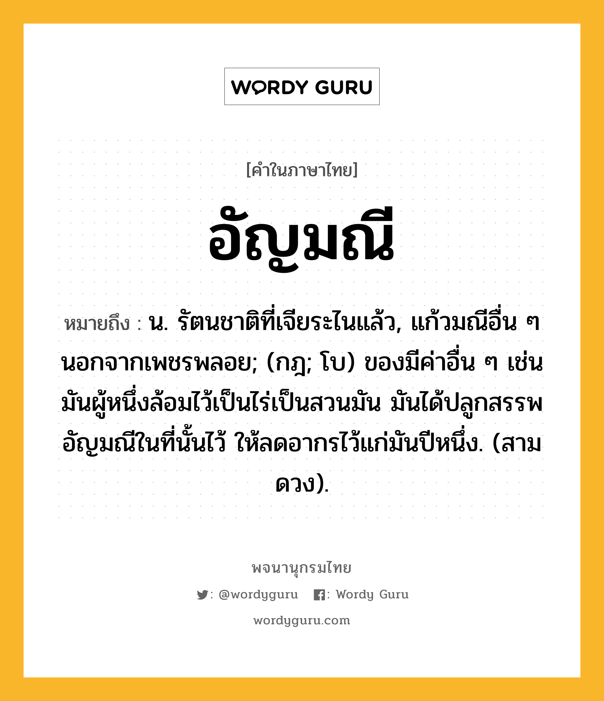 อัญมณี ความหมาย หมายถึงอะไร?, คำในภาษาไทย อัญมณี หมายถึง น. รัตนชาติที่เจียระไนแล้ว, แก้วมณีอื่น ๆ นอกจากเพชรพลอย; (กฎ; โบ) ของมีค่าอื่น ๆ เช่น มันผู้หนึ่งล้อมไว้เป็นไร่เป็นสวนมัน มันได้ปลูกสรรพอัญมณีในที่นั้นไว้ ให้ลดอากรไว้แก่มันปีหนึ่ง. (สามดวง).