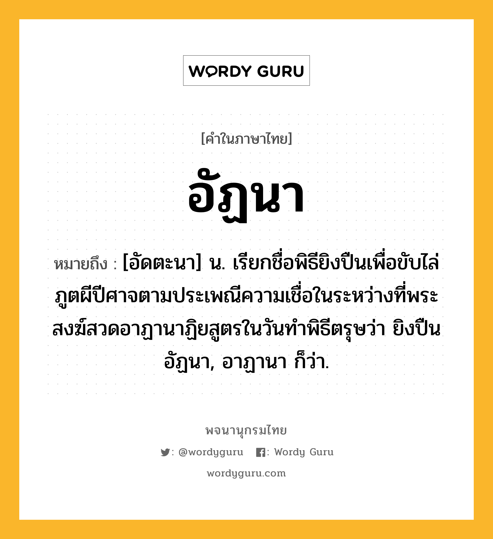 อัฏนา ความหมาย หมายถึงอะไร?, คำในภาษาไทย อัฏนา หมายถึง [อัดตะนา] น. เรียกชื่อพิธียิงปืนเพื่อขับไล่ภูตผีปีศาจตามประเพณีความเชื่อในระหว่างที่พระสงฆ์สวดอาฏานาฏิยสูตรในวันทําพิธีตรุษว่า ยิงปืนอัฏนา, อาฏานา ก็ว่า.