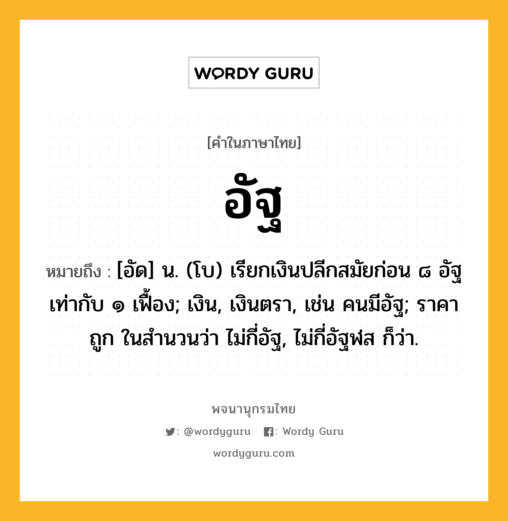 อัฐ ความหมาย หมายถึงอะไร?, คำในภาษาไทย อัฐ หมายถึง [อัด] น. (โบ) เรียกเงินปลีกสมัยก่อน ๘ อัฐ เท่ากับ ๑ เฟื้อง; เงิน, เงินตรา, เช่น คนมีอัฐ; ราคาถูก ในสํานวนว่า ไม่กี่อัฐ, ไม่กี่อัฐฬส ก็ว่า.