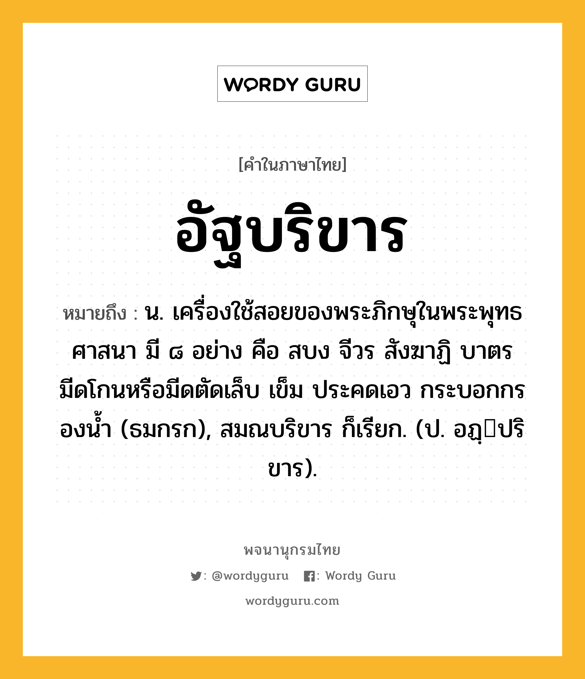 อัฐบริขาร ความหมาย หมายถึงอะไร?, คำในภาษาไทย อัฐบริขาร หมายถึง น. เครื่องใช้สอยของพระภิกษุในพระพุทธศาสนา มี ๘ อย่าง คือ สบง จีวร สังฆาฏิ บาตร มีดโกนหรือมีดตัดเล็บ เข็ม ประคดเอว กระบอกกรองนํ้า (ธมกรก), สมณบริขาร ก็เรียก. (ป. อฏฺปริขาร).