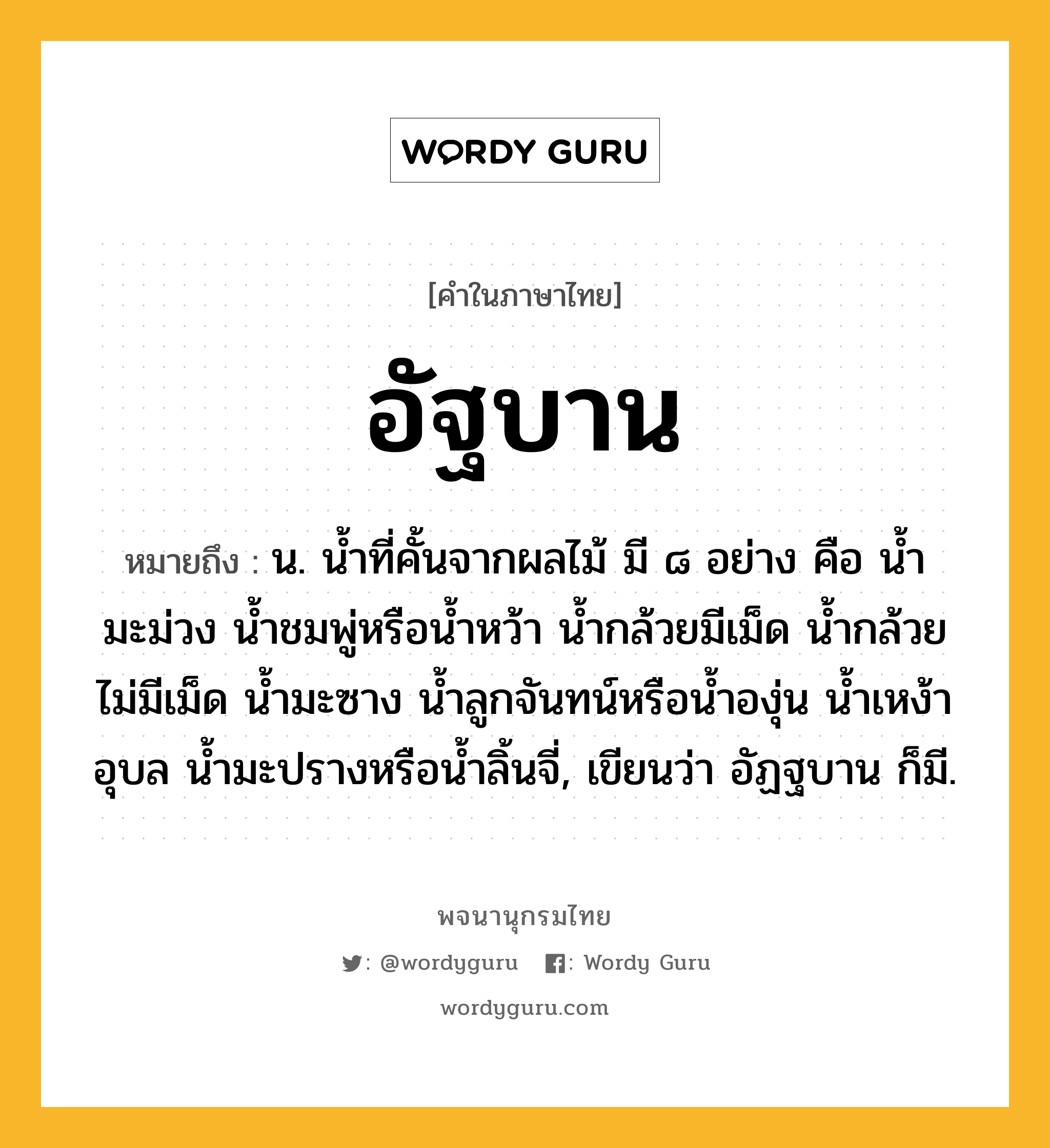 อัฐบาน ความหมาย หมายถึงอะไร?, คำในภาษาไทย อัฐบาน หมายถึง น. นํ้าที่คั้นจากผลไม้ มี ๘ อย่าง คือ นํ้ามะม่วง นํ้าชมพู่หรือนํ้าหว้า นํ้ากล้วยมีเม็ด นํ้ากล้วยไม่มีเม็ด นํ้ามะซาง นํ้าลูกจันทน์หรือน้ำองุ่น นํ้าเหง้าอุบล นํ้ามะปรางหรือน้ำลิ้นจี่, เขียนว่า อัฏฐบาน ก็มี.