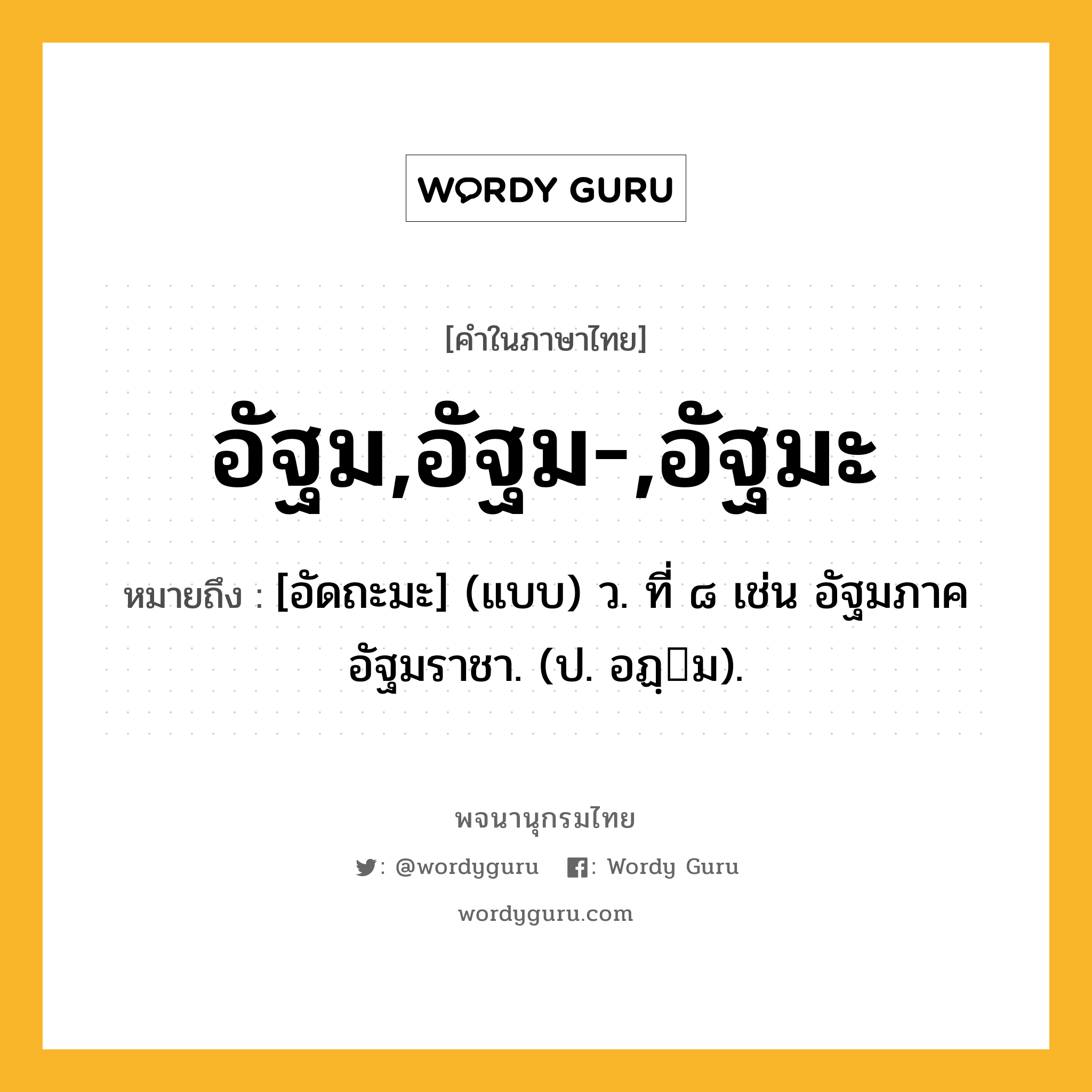 อัฐม,อัฐม-,อัฐมะ ความหมาย หมายถึงอะไร?, คำในภาษาไทย อัฐม,อัฐม-,อัฐมะ หมายถึง [อัดถะมะ] (แบบ) ว. ที่ ๘ เช่น อัฐมภาค อัฐมราชา. (ป. อฏฺม).