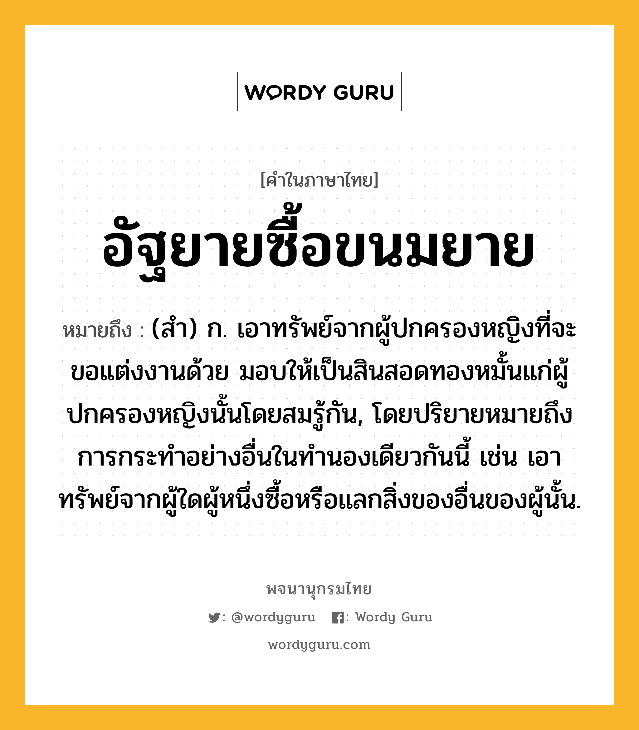 อัฐยายซื้อขนมยาย ความหมาย หมายถึงอะไร?, คำในภาษาไทย อัฐยายซื้อขนมยาย หมายถึง (สํา) ก. เอาทรัพย์จากผู้ปกครองหญิงที่จะขอแต่งงานด้วย มอบให้เป็นสินสอดทองหมั้นแก่ผู้ปกครองหญิงนั้นโดยสมรู้กัน, โดยปริยายหมายถึงการกระทําอย่างอื่นในทํานองเดียวกันนี้ เช่น เอาทรัพย์จากผู้ใดผู้หนึ่งซื้อหรือแลกสิ่งของอื่นของผู้นั้น.