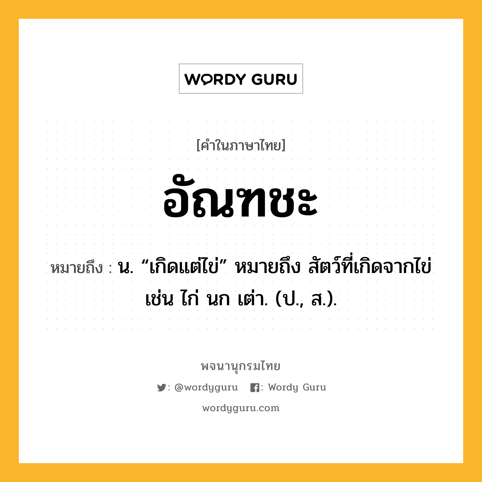 อัณฑชะ ความหมาย หมายถึงอะไร?, คำในภาษาไทย อัณฑชะ หมายถึง น. “เกิดแต่ไข่” หมายถึง สัตว์ที่เกิดจากไข่ เช่น ไก่ นก เต่า. (ป., ส.).