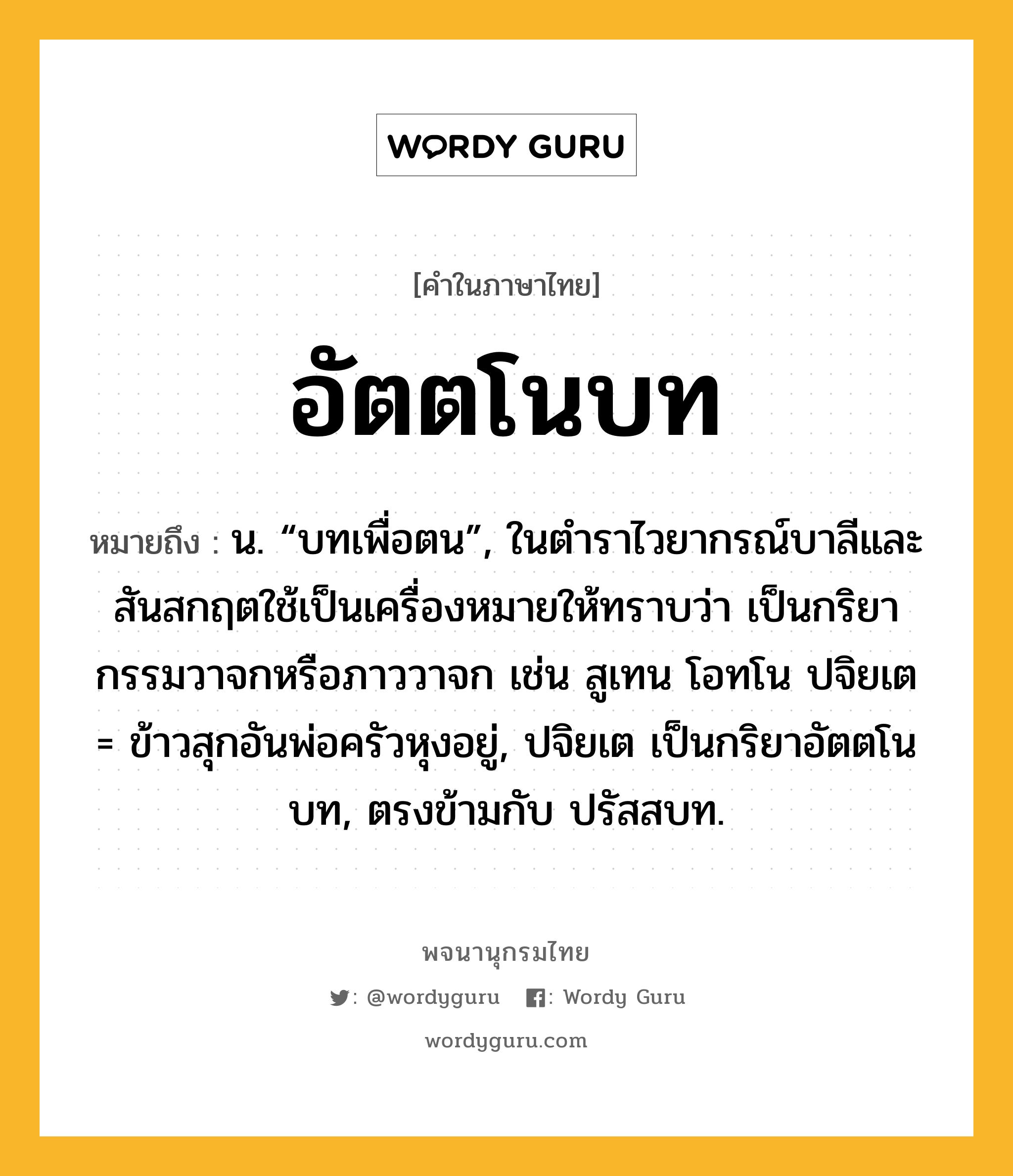 อัตตโนบท ความหมาย หมายถึงอะไร?, คำในภาษาไทย อัตตโนบท หมายถึง น. “บทเพื่อตน”, ในตำราไวยากรณ์บาลีและสันสกฤตใช้เป็นเครื่องหมายให้ทราบว่า เป็นกริยากรรมวาจกหรือภาววาจก เช่น สูเทน โอทโน ปจิยเต = ข้าวสุกอันพ่อครัวหุงอยู่, ปจิยเต เป็นกริยาอัตตโนบท, ตรงข้ามกับ ปรัสสบท.