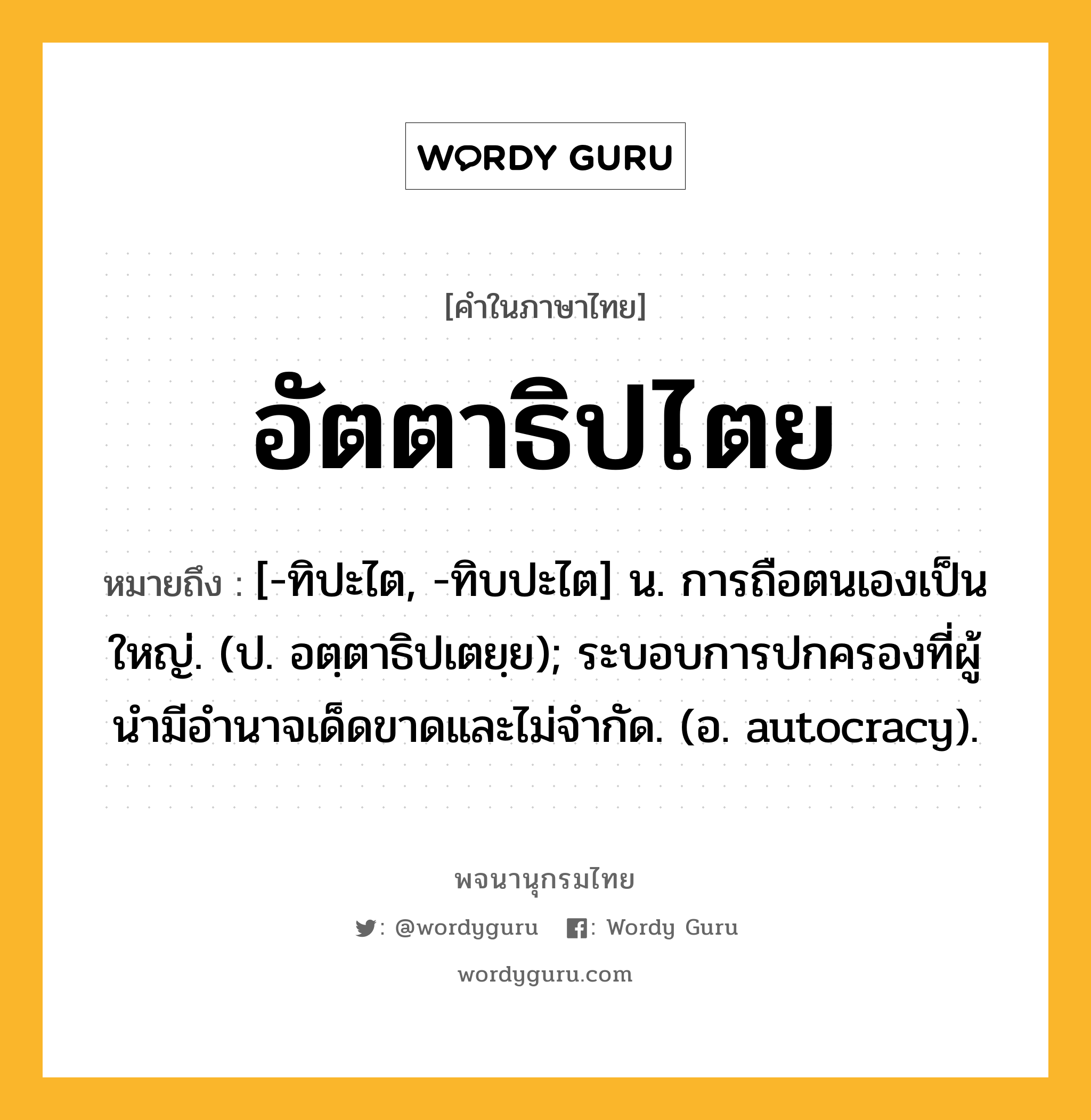 อัตตาธิปไตย ความหมาย หมายถึงอะไร?, คำในภาษาไทย อัตตาธิปไตย หมายถึง [-ทิปะไต, -ทิบปะไต] น. การถือตนเองเป็นใหญ่. (ป. อตฺตาธิปเตยฺย); ระบอบการปกครองที่ผู้นํามีอํานาจเด็ดขาดและไม่จํากัด. (อ. autocracy).