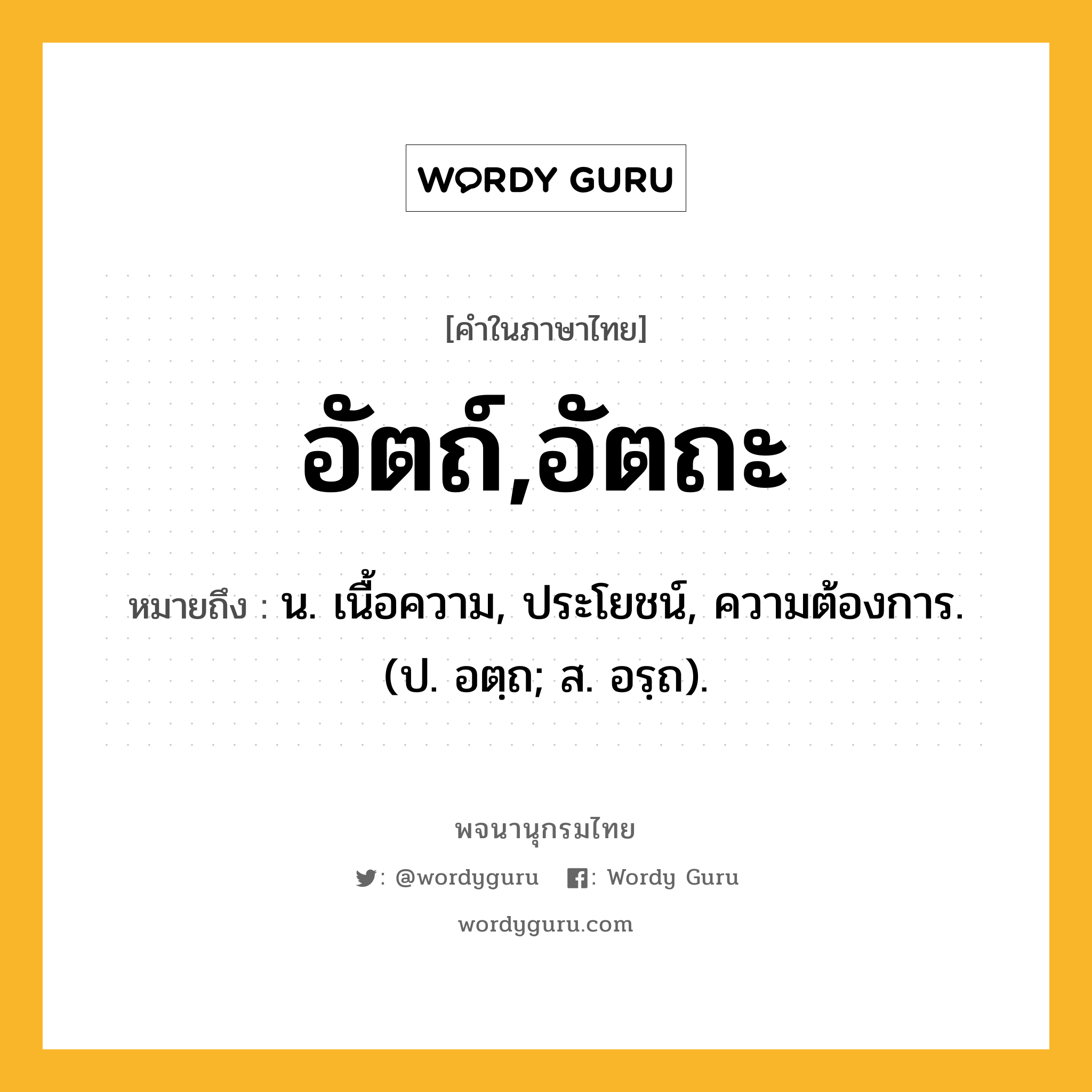 อัตถ์,อัตถะ ความหมาย หมายถึงอะไร?, คำในภาษาไทย อัตถ์,อัตถะ หมายถึง น. เนื้อความ, ประโยชน์, ความต้องการ. (ป. อตฺถ; ส. อรฺถ).