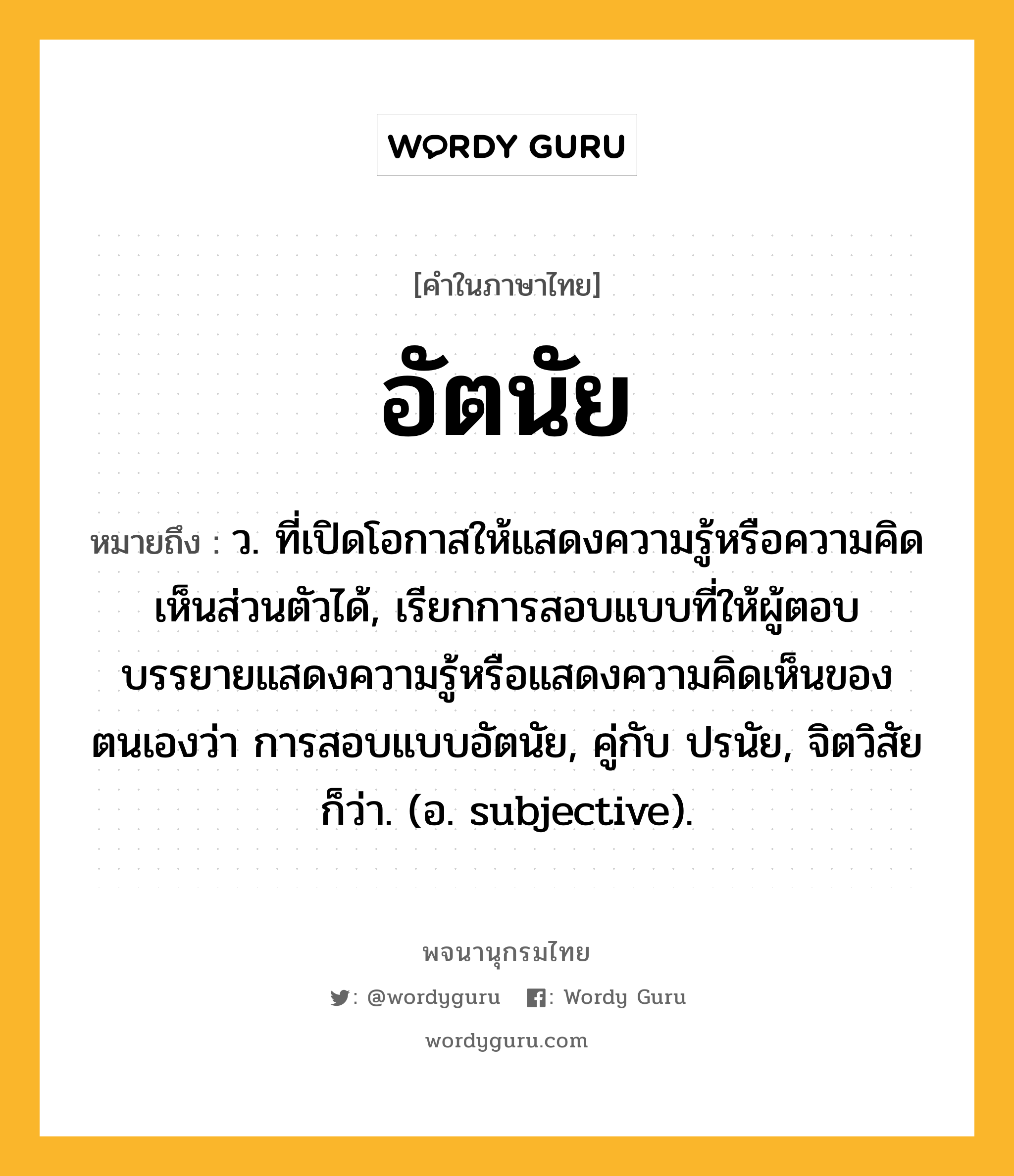 อัตนัย ความหมาย หมายถึงอะไร?, คำในภาษาไทย อัตนัย หมายถึง ว. ที่เปิดโอกาสให้แสดงความรู้หรือความคิดเห็นส่วนตัวได้, เรียกการสอบแบบที่ให้ผู้ตอบบรรยายแสดงความรู้หรือแสดงความคิดเห็นของตนเองว่า การสอบแบบอัตนัย, คู่กับ ปรนัย, จิตวิสัย ก็ว่า. (อ. subjective).