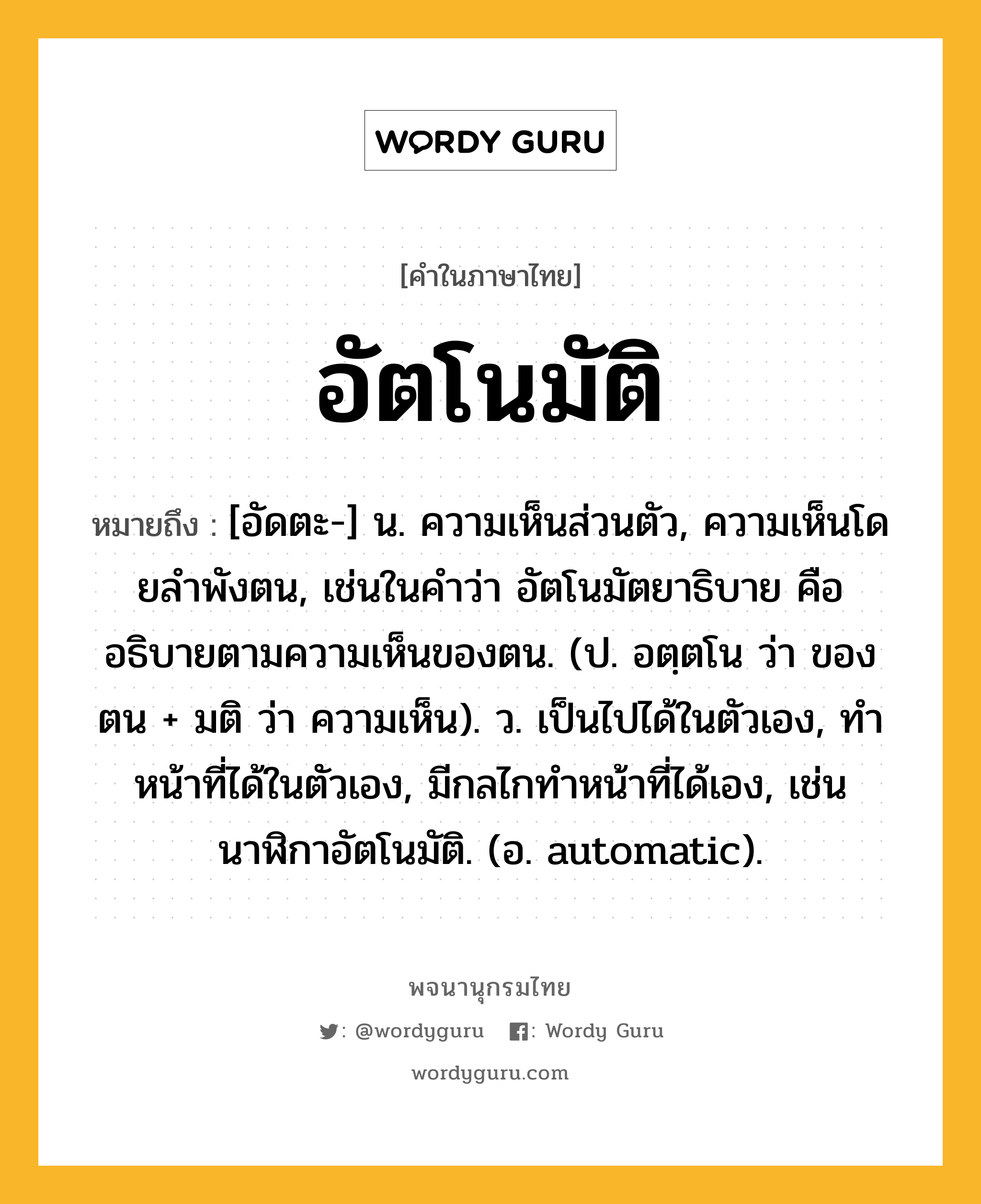 อัตโนมัติ ความหมาย หมายถึงอะไร?, คำในภาษาไทย อัตโนมัติ หมายถึง [อัดตะ-] น. ความเห็นส่วนตัว, ความเห็นโดยลําพังตน, เช่นในคําว่า อัตโนมัตยาธิบาย คือ อธิบายตามความเห็นของตน. (ป. อตฺตโน ว่า ของตน + มติ ว่า ความเห็น). ว. เป็นไปได้ในตัวเอง, ทําหน้าที่ได้ในตัวเอง, มีกลไกทําหน้าที่ได้เอง, เช่น นาฬิกาอัตโนมัติ. (อ. automatic).