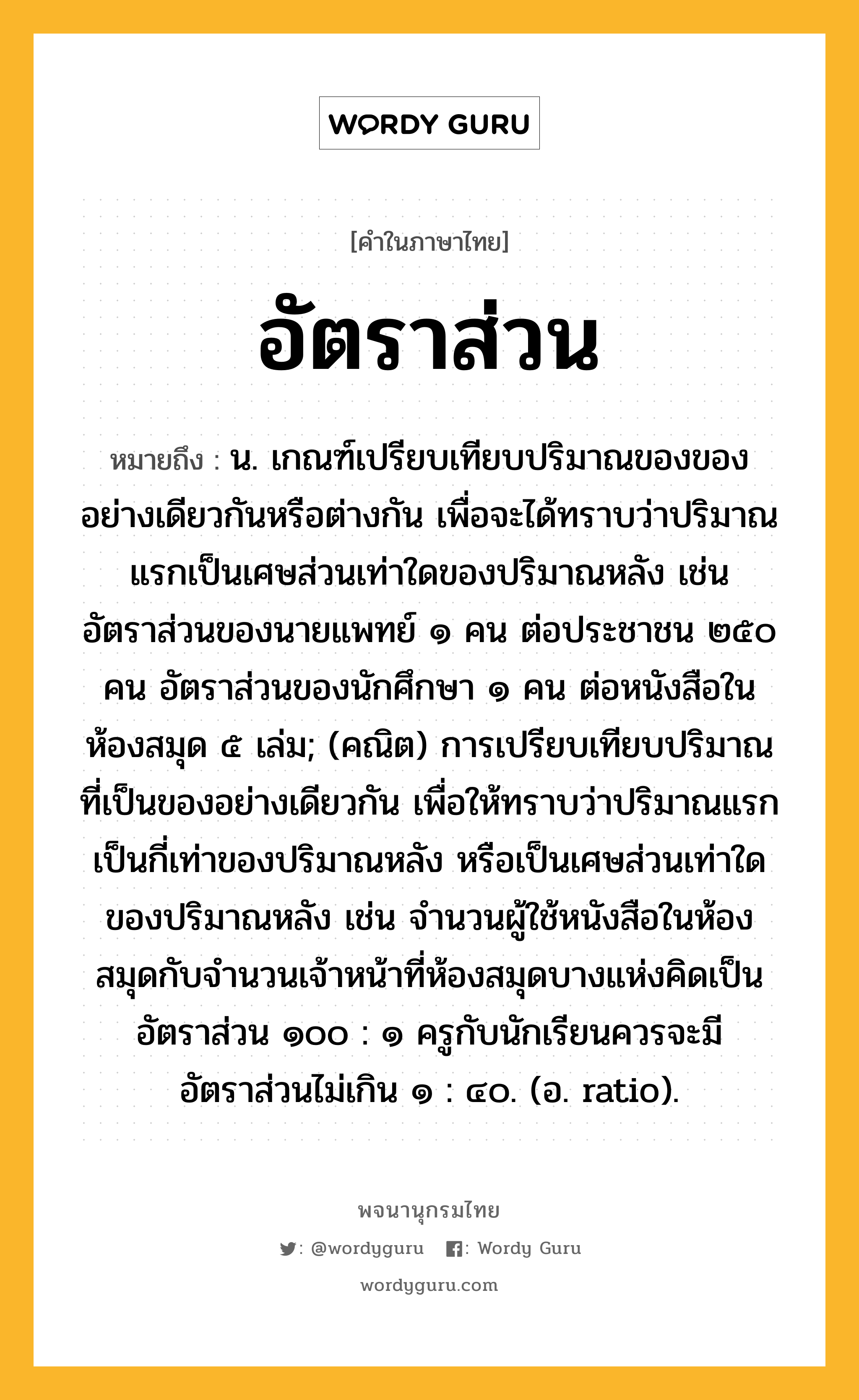 อัตราส่วน ความหมาย หมายถึงอะไร?, คำในภาษาไทย อัตราส่วน หมายถึง น. เกณฑ์เปรียบเทียบปริมาณของของอย่างเดียวกันหรือต่างกัน เพื่อจะได้ทราบว่าปริมาณแรกเป็นเศษส่วนเท่าใดของปริมาณหลัง เช่น อัตราส่วนของนายแพทย์ ๑ คน ต่อประชาชน ๒๕๐ คน อัตราส่วนของนักศึกษา ๑ คน ต่อหนังสือในห้องสมุด ๕ เล่ม; (คณิต) การเปรียบเทียบปริมาณที่เป็นของอย่างเดียวกัน เพื่อให้ทราบว่าปริมาณแรกเป็นกี่เท่าของปริมาณหลัง หรือเป็นเศษส่วนเท่าใดของปริมาณหลัง เช่น จำนวนผู้ใช้หนังสือในห้องสมุดกับจำนวนเจ้าหน้าที่ห้องสมุดบางแห่งคิดเป็นอัตราส่วน ๑๐๐ : ๑ ครูกับนักเรียนควรจะมีอัตราส่วนไม่เกิน ๑ : ๔๐. (อ. ratio).