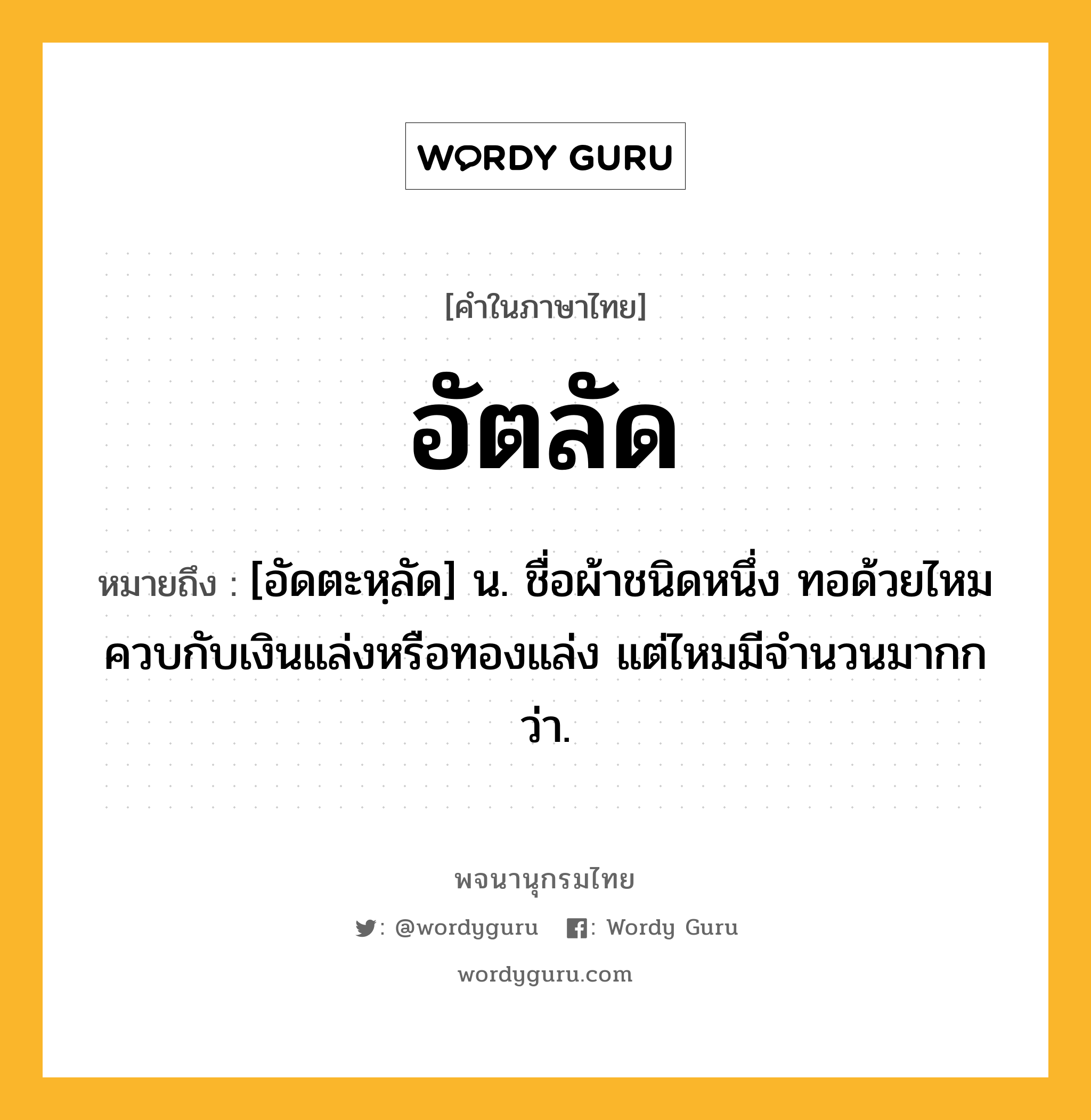 อัตลัด ความหมาย หมายถึงอะไร?, คำในภาษาไทย อัตลัด หมายถึง [อัดตะหฺลัด] น. ชื่อผ้าชนิดหนึ่ง ทอด้วยไหมควบกับเงินแล่งหรือทองแล่ง แต่ไหมมีจํานวนมากกว่า.