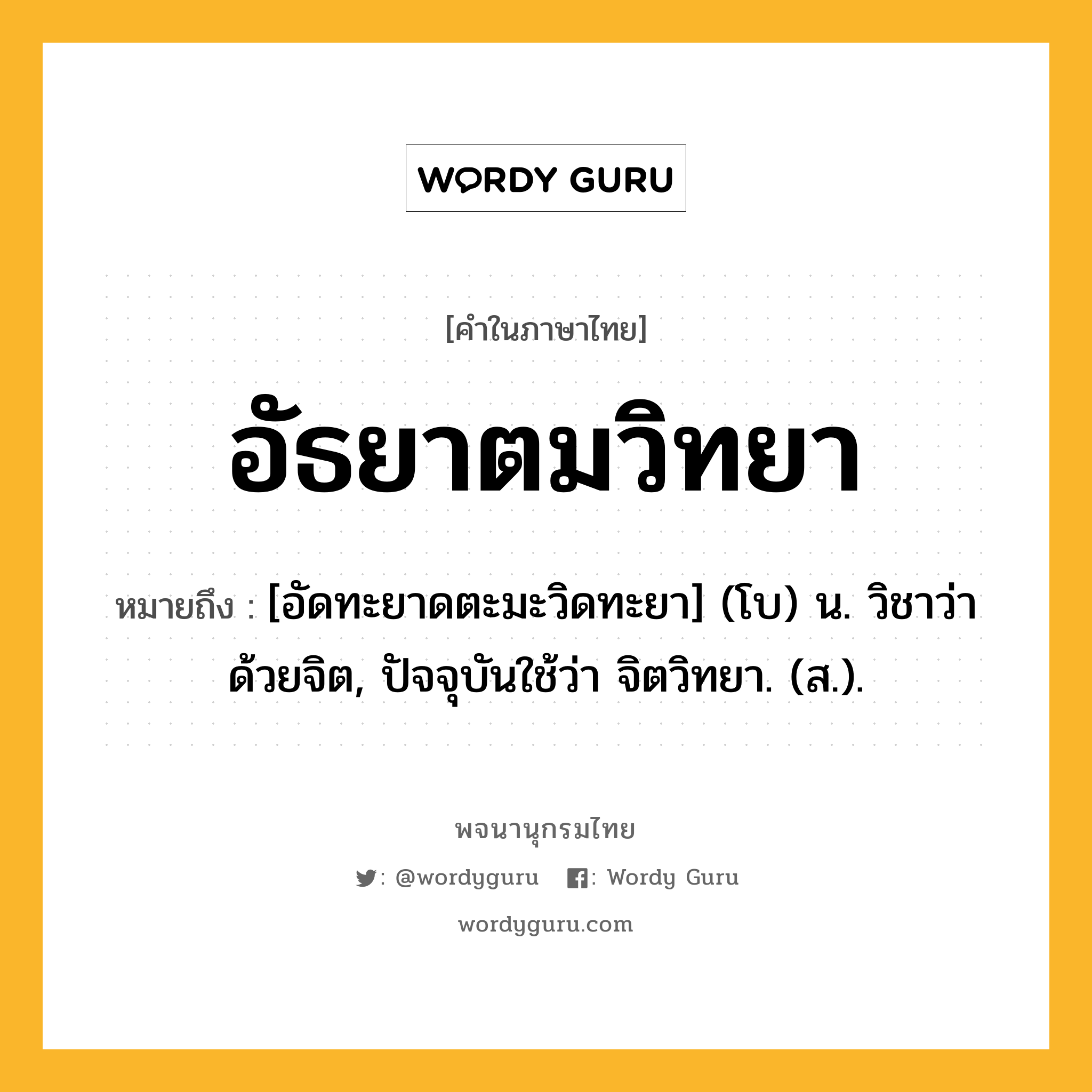 อัธยาตมวิทยา ความหมาย หมายถึงอะไร?, คำในภาษาไทย อัธยาตมวิทยา หมายถึง [อัดทะยาดตะมะวิดทะยา] (โบ) น. วิชาว่าด้วยจิต, ปัจจุบันใช้ว่า จิตวิทยา. (ส.).