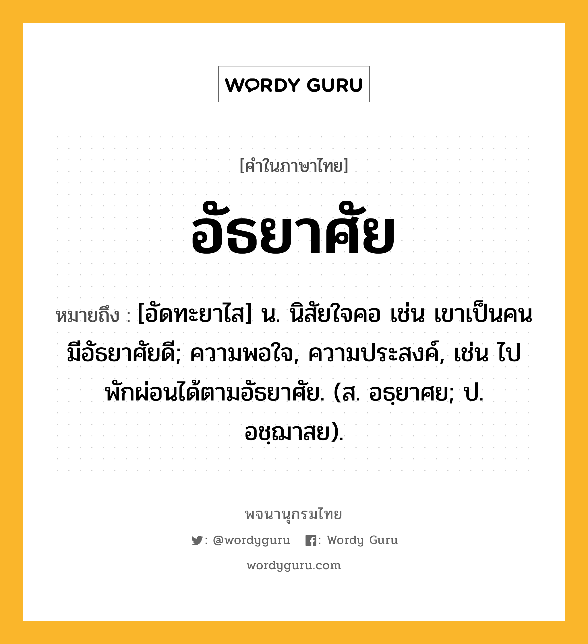 อัธยาศัย ความหมาย หมายถึงอะไร?, คำในภาษาไทย อัธยาศัย หมายถึง [อัดทะยาไส] น. นิสัยใจคอ เช่น เขาเป็นคนมีอัธยาศัยดี; ความพอใจ, ความประสงค์, เช่น ไปพักผ่อนได้ตามอัธยาศัย. (ส. อธฺยาศย; ป. อชฺฌาสย).