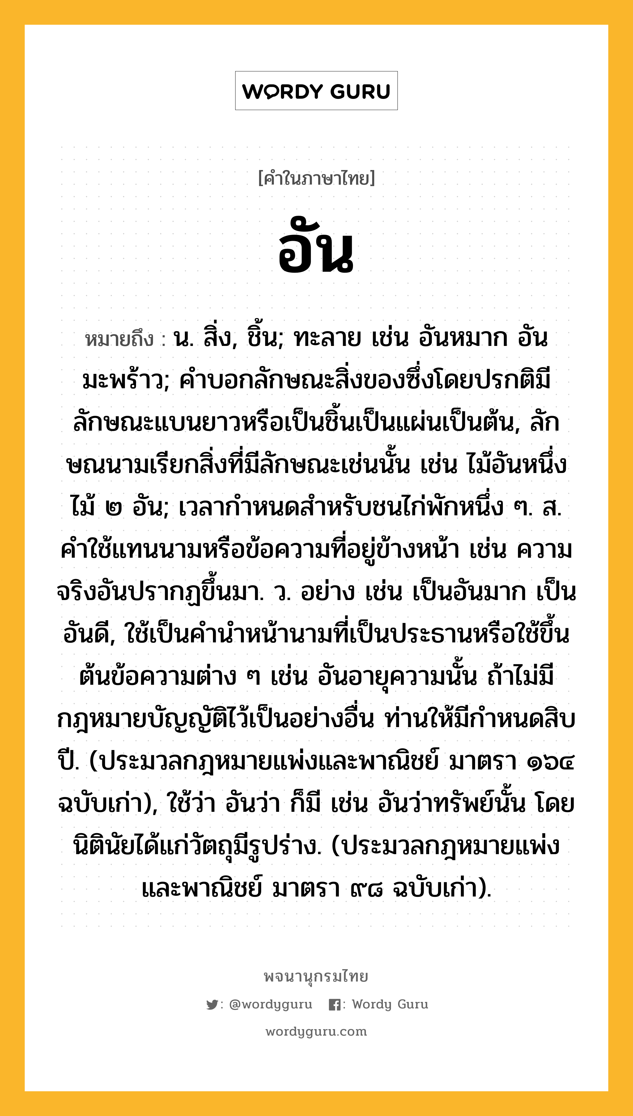 อัน ความหมาย หมายถึงอะไร?, คำในภาษาไทย อัน หมายถึง น. สิ่ง, ชิ้น; ทะลาย เช่น อันหมาก อันมะพร้าว; คําบอกลักษณะสิ่งของซึ่งโดยปรกติมีลักษณะแบนยาวหรือเป็นชิ้นเป็นแผ่นเป็นต้น, ลักษณนามเรียกสิ่งที่มีลักษณะเช่นนั้น เช่น ไม้อันหนึ่ง ไม้ ๒ อัน; เวลากําหนดสําหรับชนไก่พักหนึ่ง ๆ. ส. คำใช้แทนนามหรือข้อความที่อยู่ข้างหน้า เช่น ความจริงอันปรากฏขึ้นมา. ว. อย่าง เช่น เป็นอันมาก เป็นอันดี, ใช้เป็นคำนำหน้านามที่เป็นประธานหรือใช้ขึ้นต้นข้อความต่าง ๆ เช่น อันอายุความนั้น ถ้าไม่มีกฎหมายบัญญัติไว้เป็นอย่างอื่น ท่านให้มีกำหนดสิบปี. (ประมวลกฎหมายแพ่งและพาณิชย์ มาตรา ๑๖๔ ฉบับเก่า), ใช้ว่า อันว่า ก็มี เช่น อันว่าทรัพย์นั้น โดยนิตินัยได้แก่วัตถุมีรูปร่าง. (ประมวลกฎหมายแพ่งและพาณิชย์ มาตรา ๙๘ ฉบับเก่า).