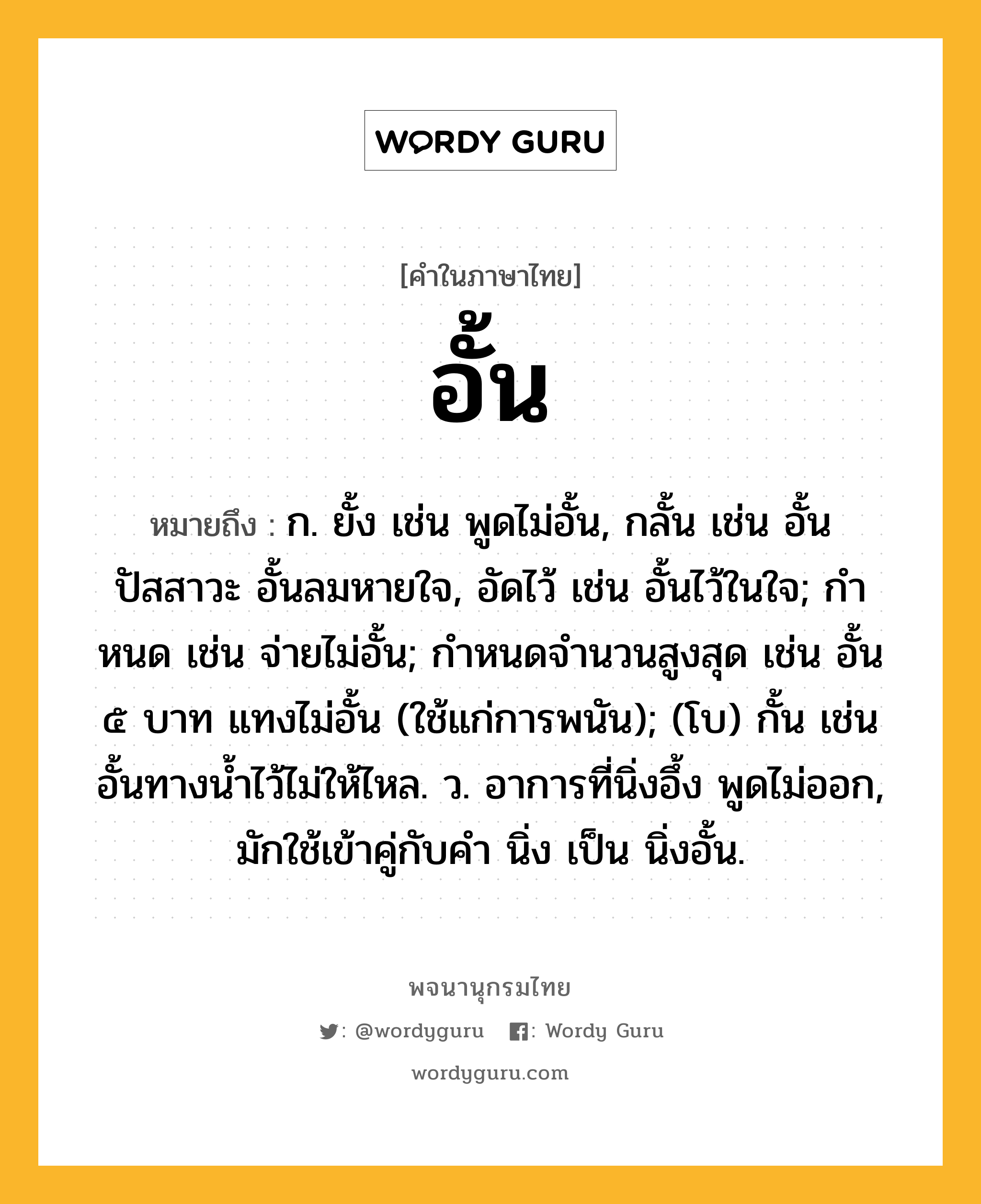 อั้น ความหมาย หมายถึงอะไร?, คำในภาษาไทย อั้น หมายถึง ก. ยั้ง เช่น พูดไม่อั้น, กลั้น เช่น อั้นปัสสาวะ อั้นลมหายใจ, อัดไว้ เช่น อั้นไว้ในใจ; กําหนด เช่น จ่ายไม่อั้น; กําหนดจํานวนสูงสุด เช่น อั้น ๕ บาท แทงไม่อั้น (ใช้แก่การพนัน); (โบ) กั้น เช่น อั้นทางน้ำไว้ไม่ให้ไหล. ว. อาการที่นิ่งอึ้ง พูดไม่ออก, มักใช้เข้าคู่กับคำ นิ่ง เป็น นิ่งอั้น.