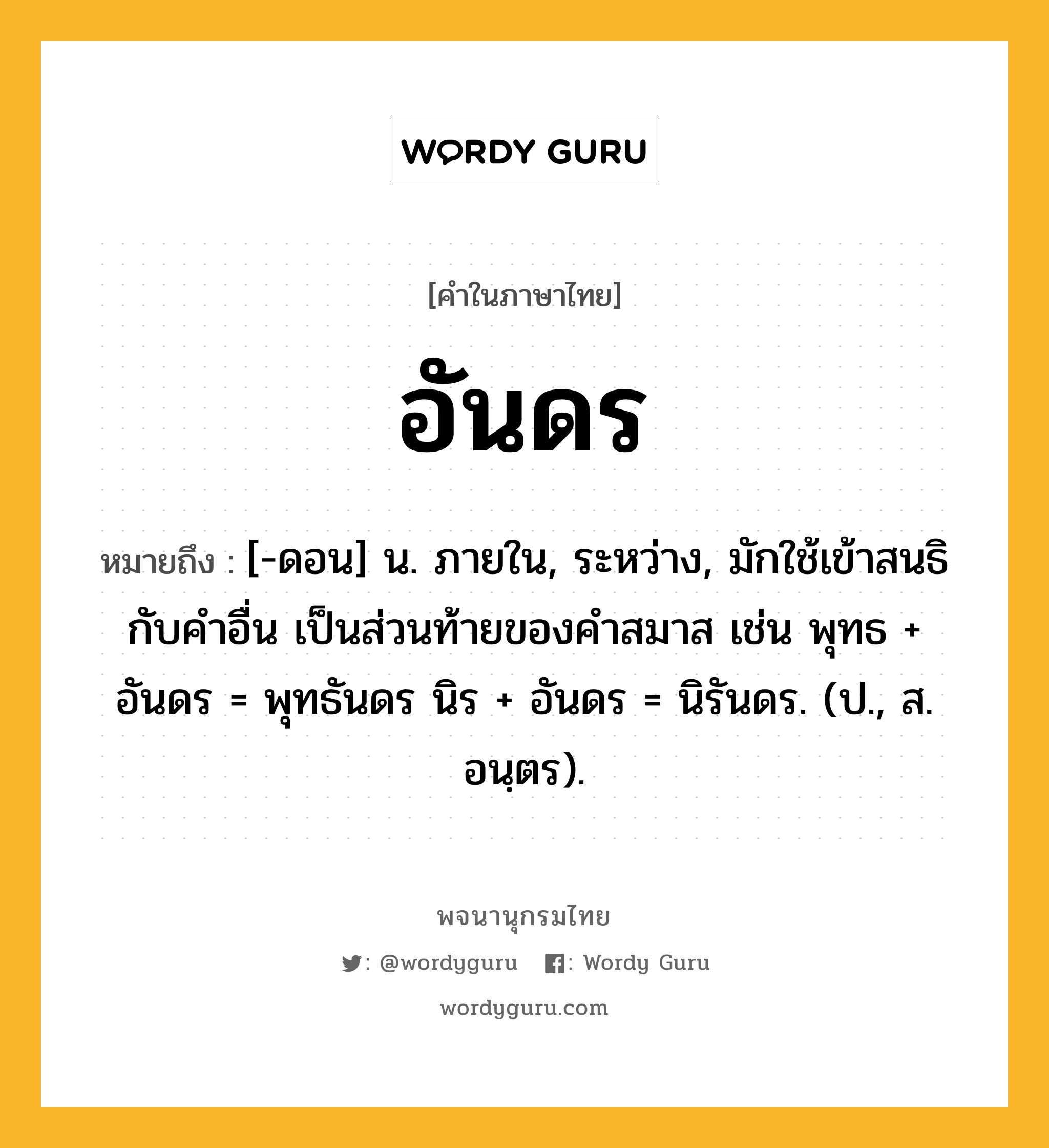 อันดร ความหมาย หมายถึงอะไร?, คำในภาษาไทย อันดร หมายถึง [-ดอน] น. ภายใน, ระหว่าง, มักใช้เข้าสนธิกับคําอื่น เป็นส่วนท้ายของคําสมาส เช่น พุทธ + อันดร = พุทธันดร นิร + อันดร = นิรันดร. (ป., ส. อนฺตร).