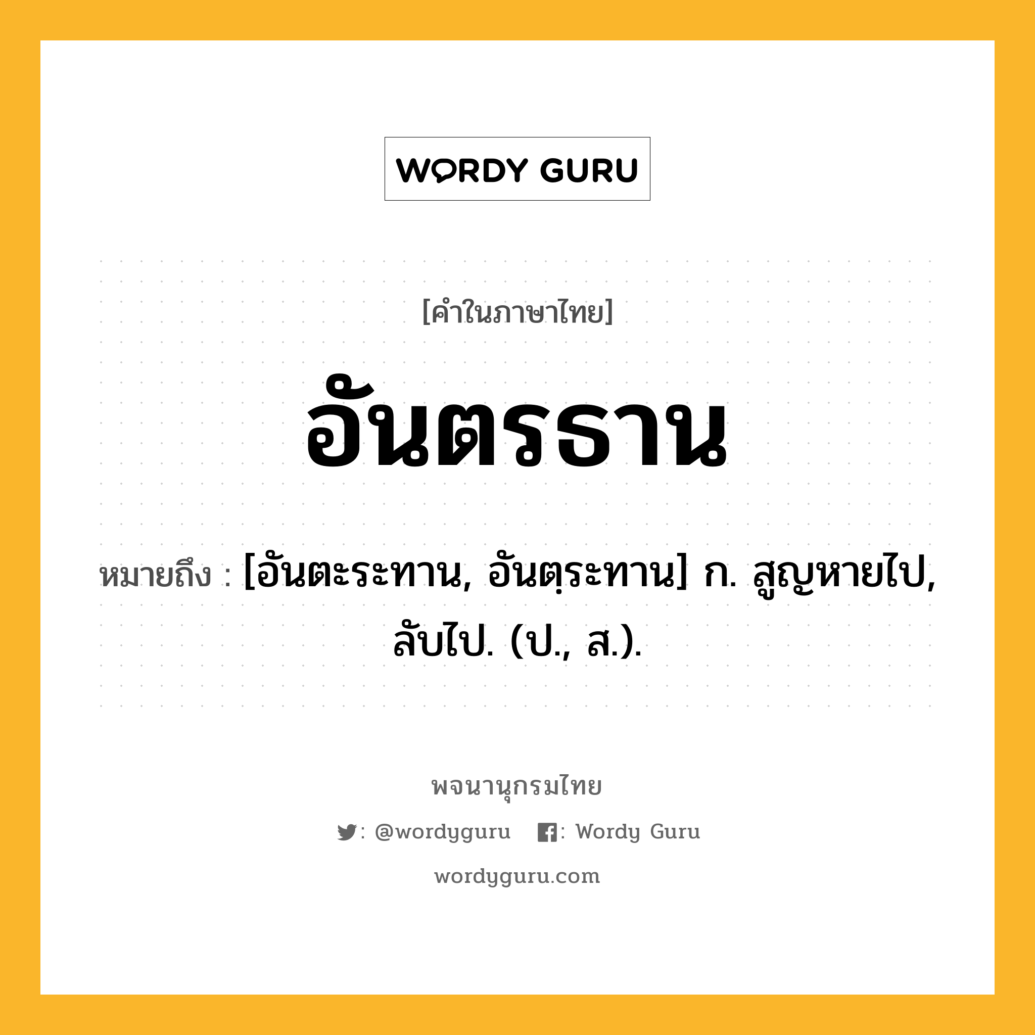 อันตรธาน ความหมาย หมายถึงอะไร?, คำในภาษาไทย อันตรธาน หมายถึง [อันตะระทาน, อันตฺระทาน] ก. สูญหายไป, ลับไป. (ป., ส.).