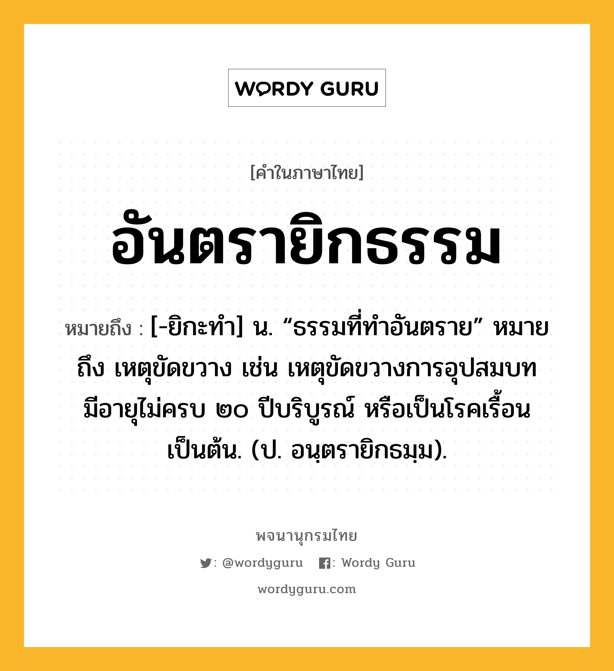 อันตรายิกธรรม ความหมาย หมายถึงอะไร?, คำในภาษาไทย อันตรายิกธรรม หมายถึง [-ยิกะทํา] น. “ธรรมที่ทําอันตราย” หมายถึง เหตุขัดขวาง เช่น เหตุขัดขวางการอุปสมบท มีอายุไม่ครบ ๒๐ ปีบริบูรณ์ หรือเป็นโรคเรื้อนเป็นต้น. (ป. อนฺตรายิกธมฺม).