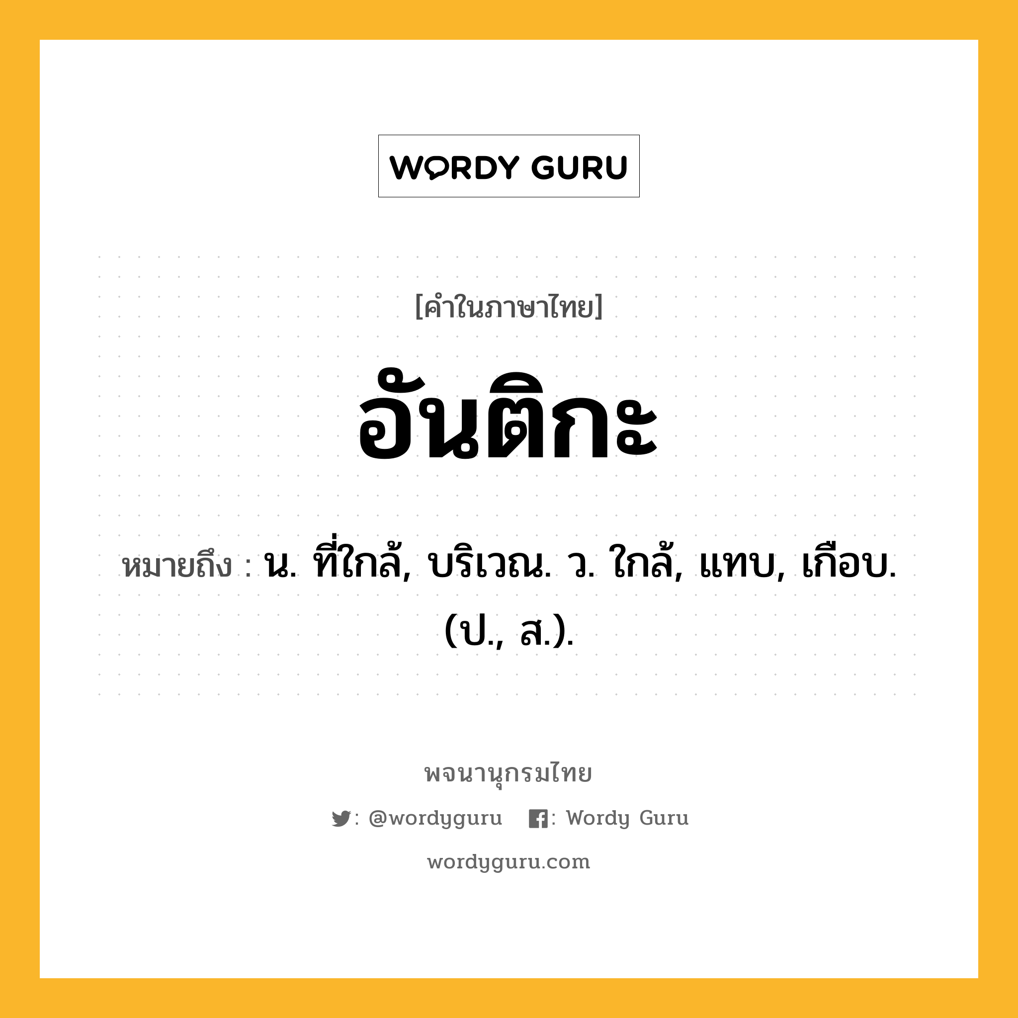 อันติกะ ความหมาย หมายถึงอะไร?, คำในภาษาไทย อันติกะ หมายถึง น. ที่ใกล้, บริเวณ. ว. ใกล้, แทบ, เกือบ. (ป., ส.).