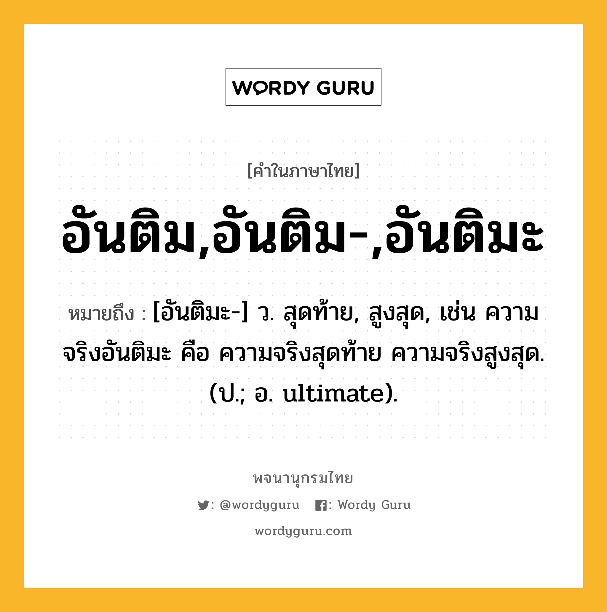 อันติม,อันติม-,อันติมะ ความหมาย หมายถึงอะไร?, คำในภาษาไทย อันติม,อันติม-,อันติมะ หมายถึง [อันติมะ-] ว. สุดท้าย, สูงสุด, เช่น ความจริงอันติมะ คือ ความจริงสุดท้าย ความจริงสูงสุด. (ป.; อ. ultimate).