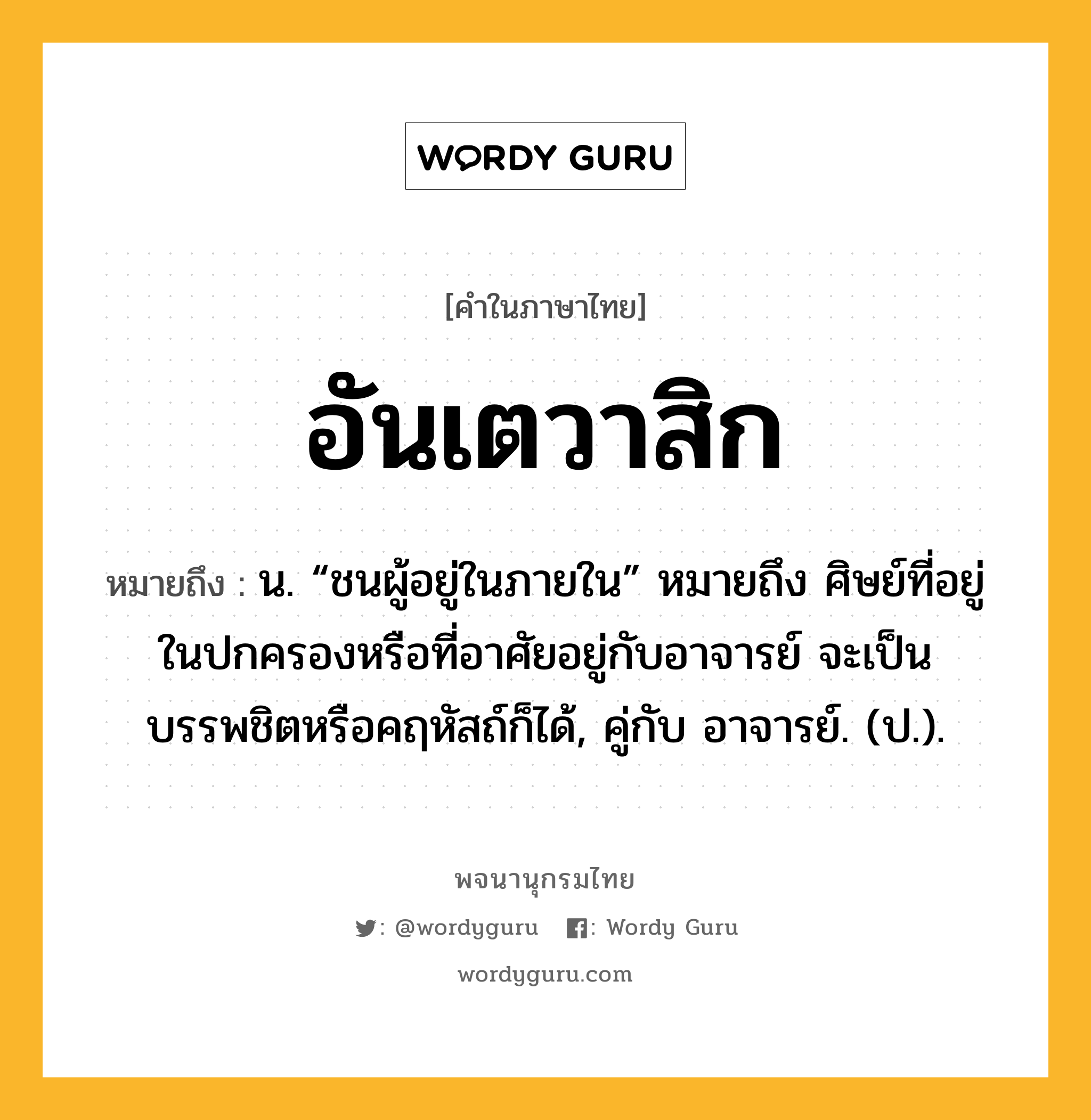 อันเตวาสิก ความหมาย หมายถึงอะไร?, คำในภาษาไทย อันเตวาสิก หมายถึง น. “ชนผู้อยู่ในภายใน” หมายถึง ศิษย์ที่อยู่ในปกครองหรือที่อาศัยอยู่กับอาจารย์ จะเป็นบรรพชิตหรือคฤหัสถ์ก็ได้, คู่กับ อาจารย์. (ป.).