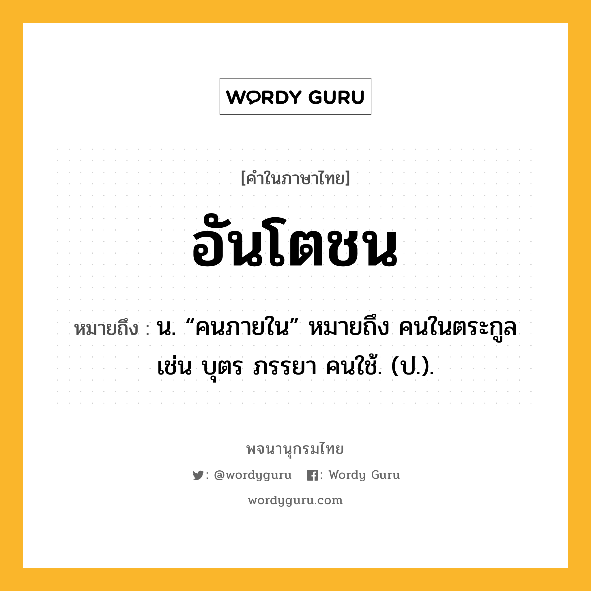 อันโตชน ความหมาย หมายถึงอะไร?, คำในภาษาไทย อันโตชน หมายถึง น. “คนภายใน” หมายถึง คนในตระกูล เช่น บุตร ภรรยา คนใช้. (ป.).