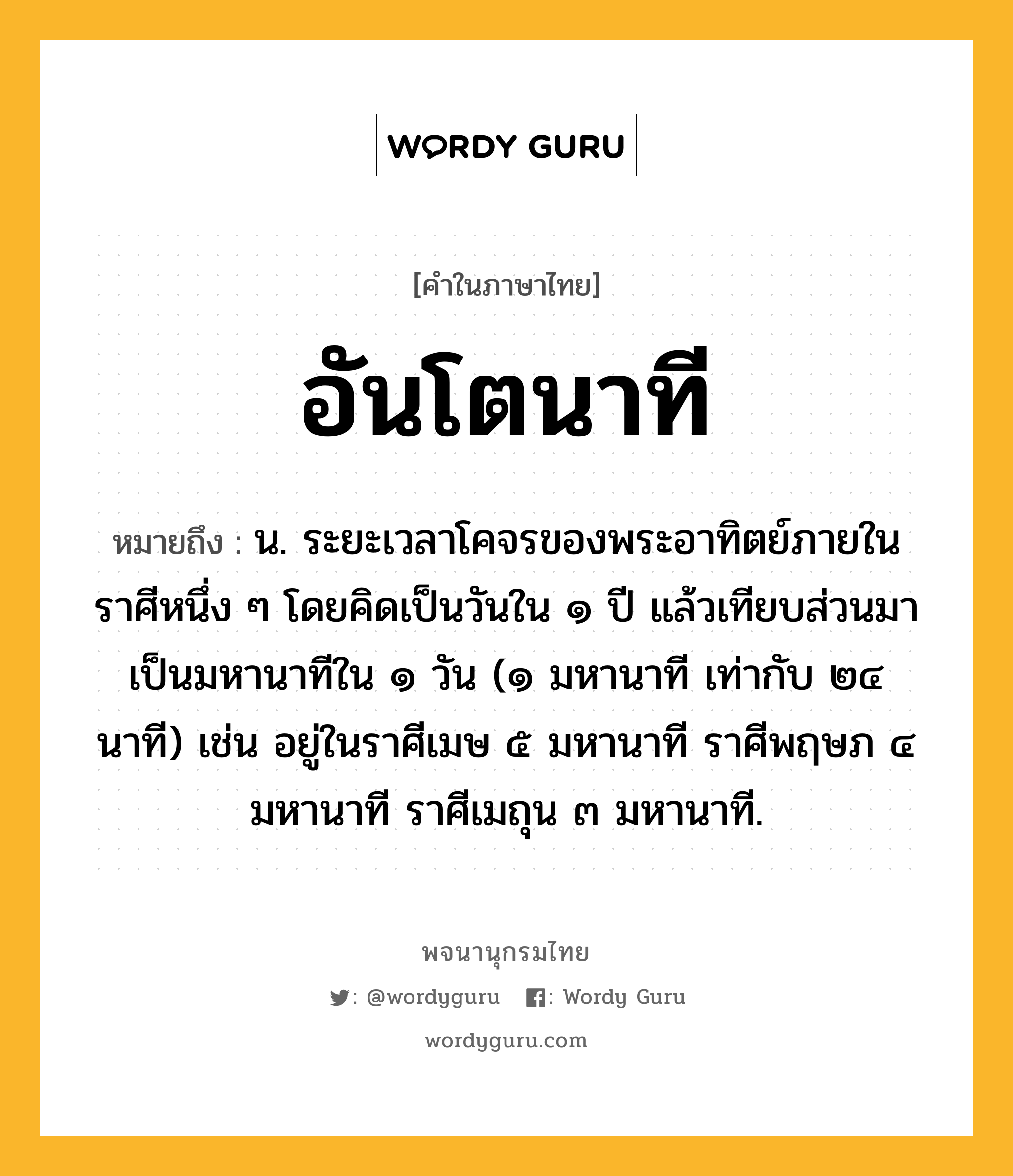 อันโตนาที ความหมาย หมายถึงอะไร?, คำในภาษาไทย อันโตนาที หมายถึง น. ระยะเวลาโคจรของพระอาทิตย์ภายในราศีหนึ่ง ๆ โดยคิดเป็นวันใน ๑ ปี แล้วเทียบส่วนมาเป็นมหานาทีใน ๑ วัน (๑ มหานาที เท่ากับ ๒๔ นาที) เช่น อยู่ในราศีเมษ ๕ มหานาที ราศีพฤษภ ๔ มหานาที ราศีเมถุน ๓ มหานาที.