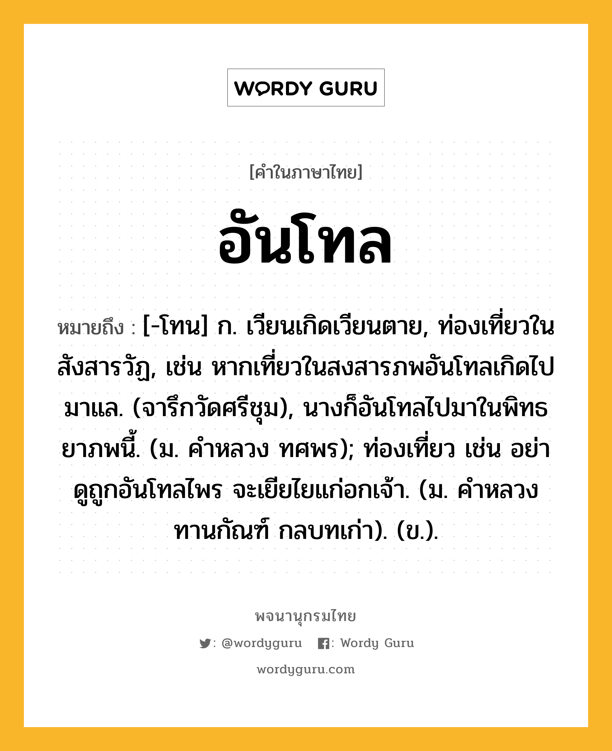 อันโทล ความหมาย หมายถึงอะไร?, คำในภาษาไทย อันโทล หมายถึง [-โทน] ก. เวียนเกิดเวียนตาย, ท่องเที่ยวในสังสารวัฏ, เช่น หากเที่ยวในสงสารภพอันโทลเกิดไปมาแล. (จารึกวัดศรีชุม), นางก็อันโทลไปมาในพิทธยาภพนี้. (ม. คําหลวง ทศพร); ท่องเที่ยว เช่น อย่าดูถูกอันโทลไพร จะเยียไยแก่อกเจ้า. (ม. คำหลวง ทานกัณฑ์ กลบทเก่า). (ข.).