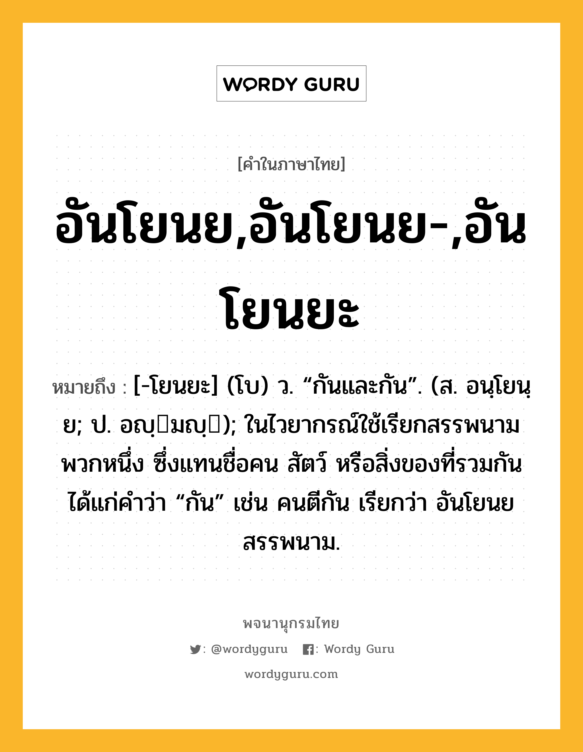 อันโยนย,อันโยนย-,อันโยนยะ ความหมาย หมายถึงอะไร?, คำในภาษาไทย อันโยนย,อันโยนย-,อันโยนยะ หมายถึง [-โยนยะ] (โบ) ว. “กันและกัน”. (ส. อนฺโยนฺย; ป. อญฺมญฺ); ในไวยากรณ์ใช้เรียกสรรพนามพวกหนึ่ง ซึ่งแทนชื่อคน สัตว์ หรือสิ่งของที่รวมกัน ได้แก่คําว่า “กัน” เช่น คนตีกัน เรียกว่า อันโยนยสรรพนาม.