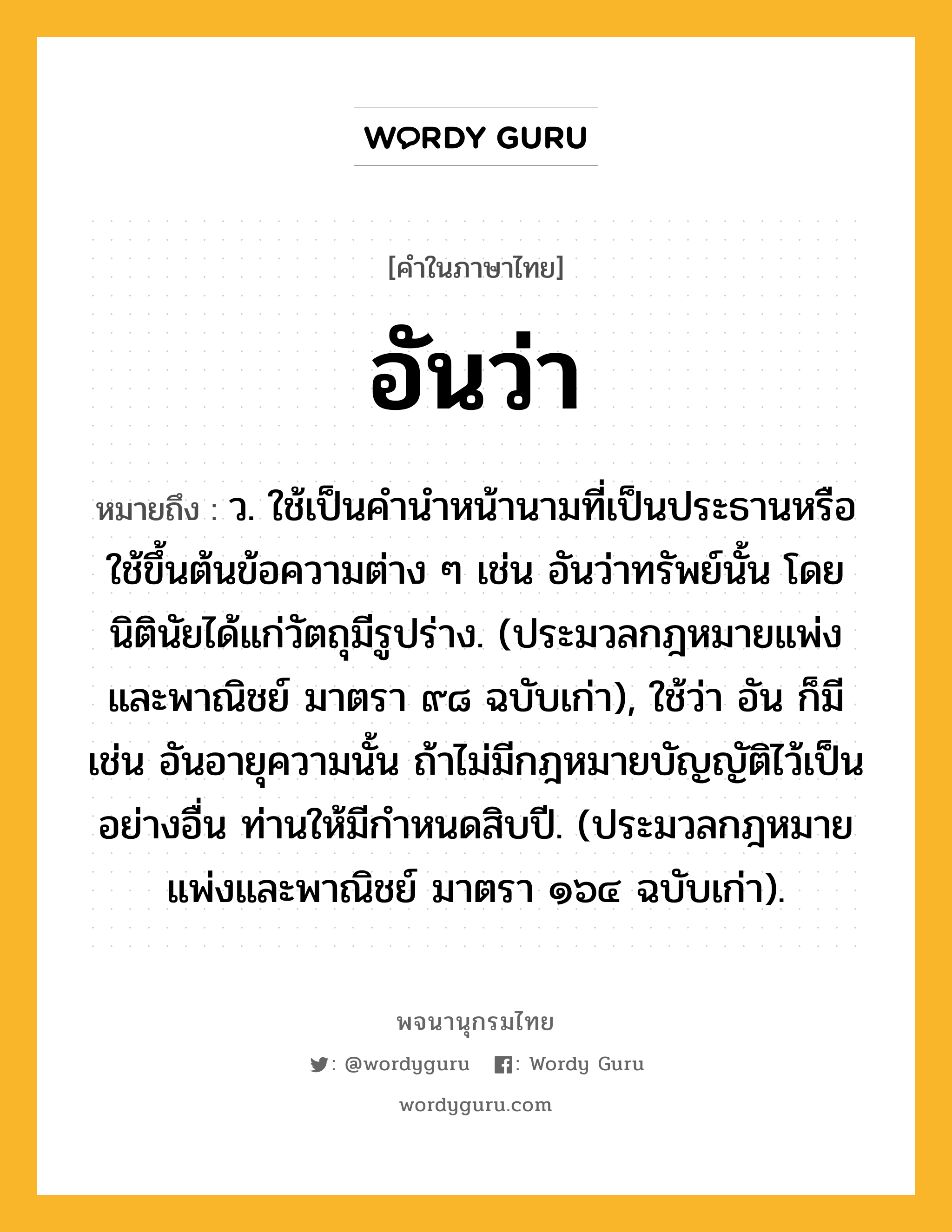 อันว่า ความหมาย หมายถึงอะไร?, คำในภาษาไทย อันว่า หมายถึง ว. ใช้เป็นคํานําหน้านามที่เป็นประธานหรือใช้ขึ้นต้นข้อความต่าง ๆ เช่น อันว่าทรัพย์นั้น โดยนิตินัยได้แก่วัตถุมีรูปร่าง. (ประมวลกฎหมายแพ่งและพาณิชย์ มาตรา ๙๘ ฉบับเก่า), ใช้ว่า อัน ก็มี เช่น อันอายุความนั้น ถ้าไม่มีกฎหมายบัญญัติไว้เป็นอย่างอื่น ท่านให้มีกําหนดสิบปี. (ประมวลกฎหมายแพ่งและพาณิชย์ มาตรา ๑๖๔ ฉบับเก่า).