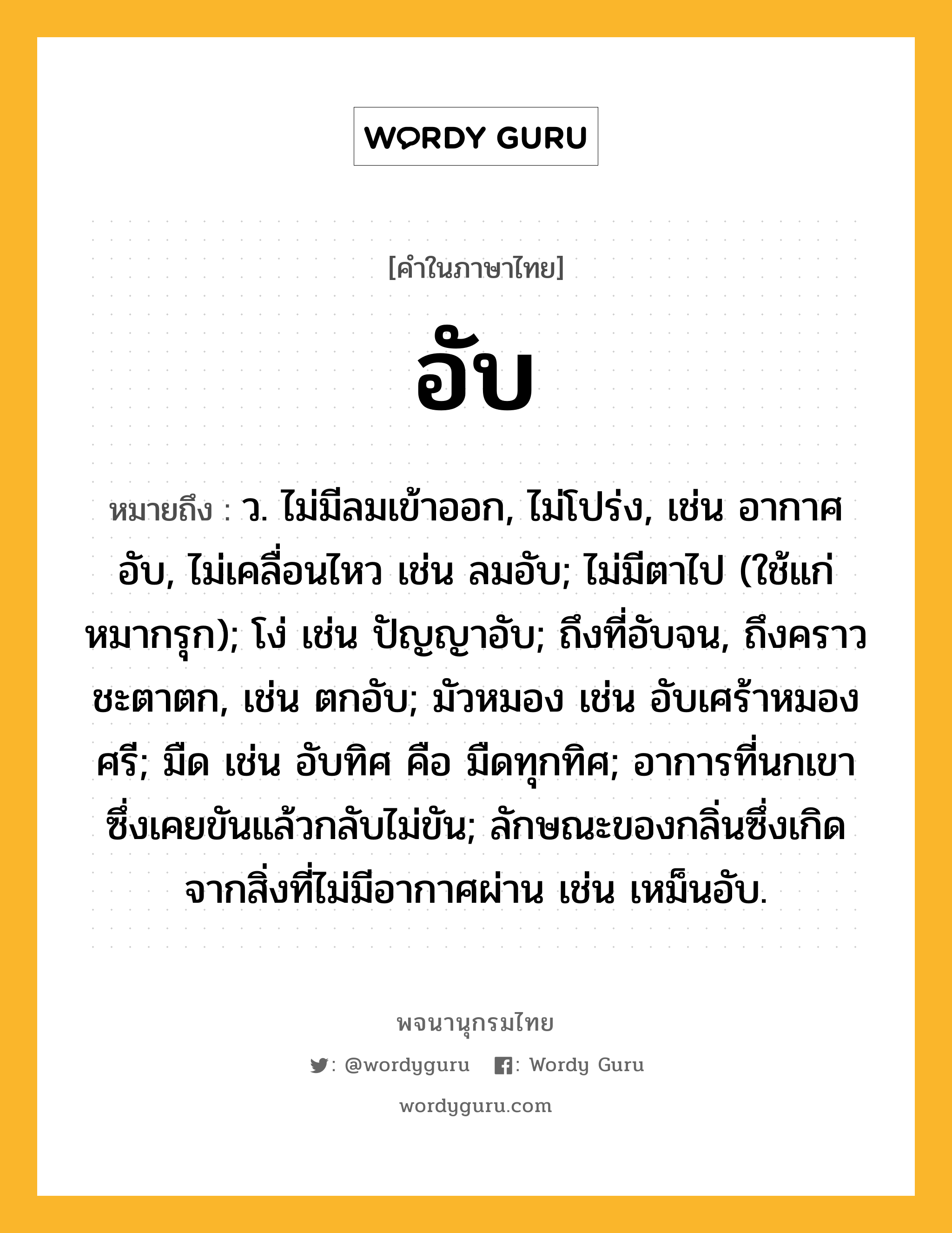 อับ ความหมาย หมายถึงอะไร?, คำในภาษาไทย อับ หมายถึง ว. ไม่มีลมเข้าออก, ไม่โปร่ง, เช่น อากาศอับ, ไม่เคลื่อนไหว เช่น ลมอับ; ไม่มีตาไป (ใช้แก่หมากรุก); โง่ เช่น ปัญญาอับ; ถึงที่อับจน, ถึงคราวชะตาตก, เช่น ตกอับ; มัวหมอง เช่น อับเศร้าหมองศรี; มืด เช่น อับทิศ คือ มืดทุกทิศ; อาการที่นกเขาซึ่งเคยขันแล้วกลับไม่ขัน; ลักษณะของกลิ่นซึ่งเกิดจากสิ่งที่ไม่มีอากาศผ่าน เช่น เหม็นอับ.