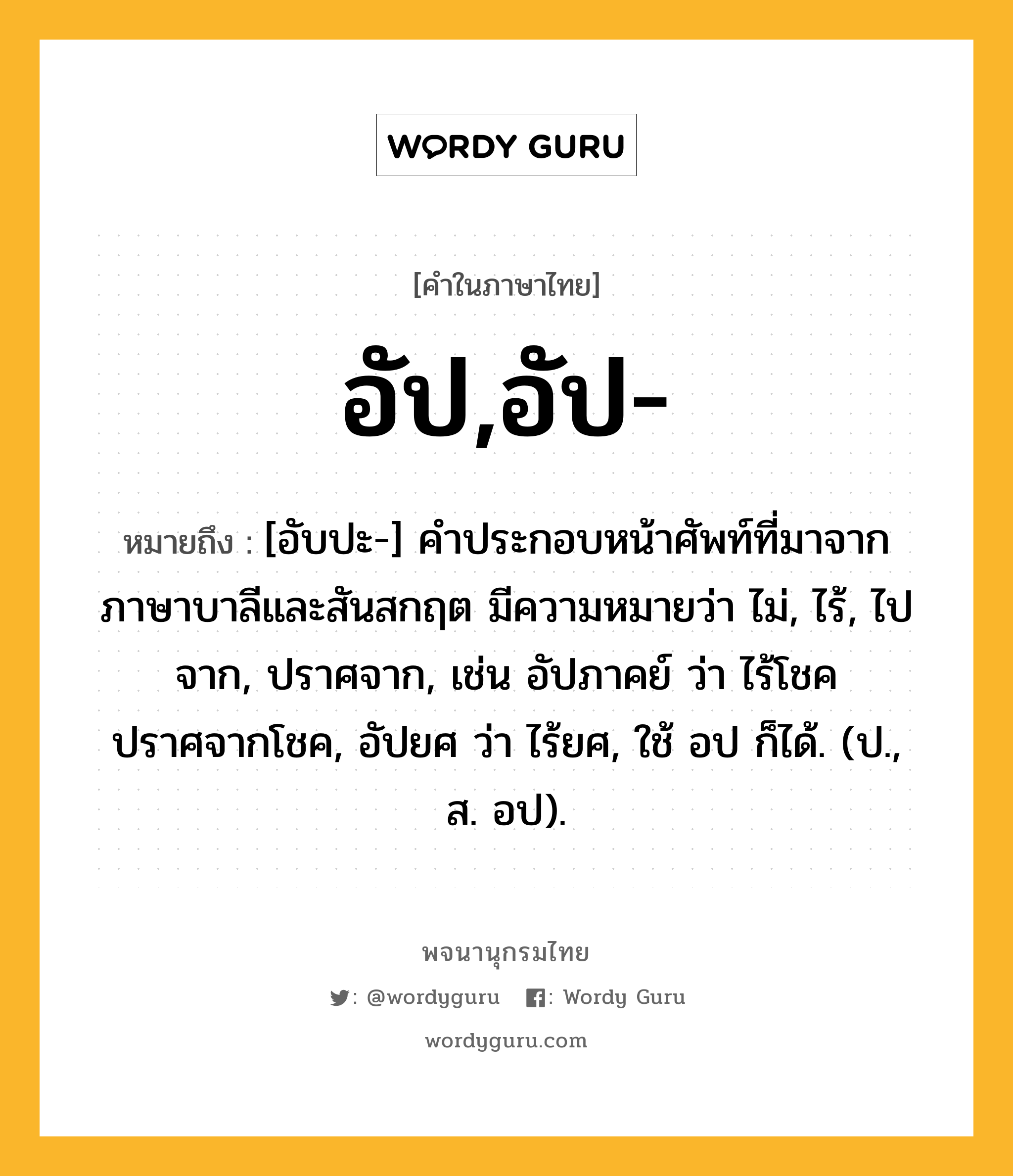 อัป,อัป- ความหมาย หมายถึงอะไร?, คำในภาษาไทย อัป,อัป- หมายถึง [อับปะ-] คำประกอบหน้าศัพท์ที่มาจากภาษาบาลีและสันสกฤต มีความหมายว่า ไม่, ไร้, ไปจาก, ปราศจาก, เช่น อัปภาคย์ ว่า ไร้โชค ปราศจากโชค, อัปยศ ว่า ไร้ยศ, ใช้ อป ก็ได้. (ป., ส. อป).