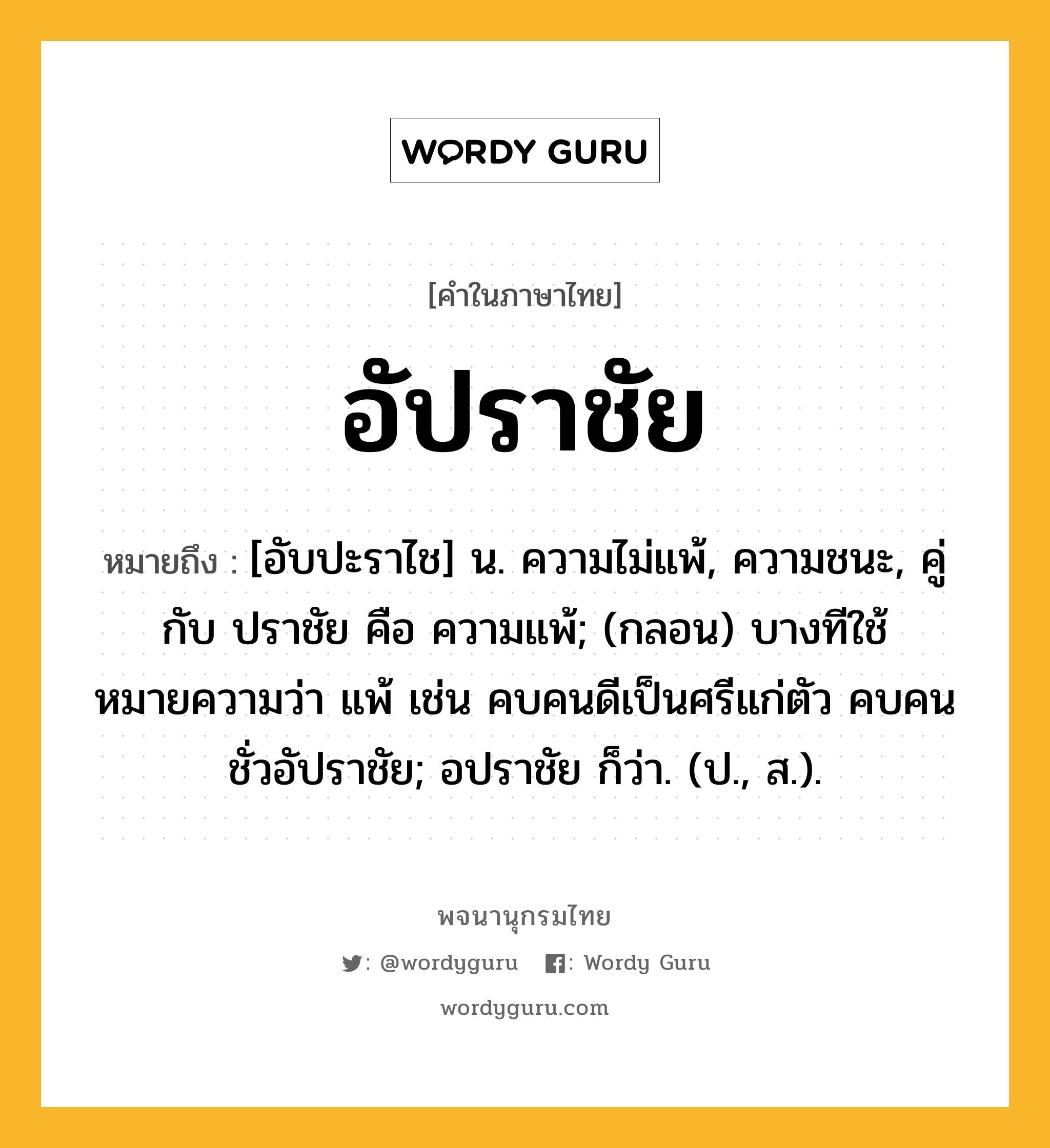 อัปราชัย ความหมาย หมายถึงอะไร?, คำในภาษาไทย อัปราชัย หมายถึง [อับปะราไช] น. ความไม่แพ้, ความชนะ, คู่กับ ปราชัย คือ ความแพ้; (กลอน) บางทีใช้หมายความว่า แพ้ เช่น คบคนดีเป็นศรีแก่ตัว คบคนชั่วอัปราชัย; อปราชัย ก็ว่า. (ป., ส.).