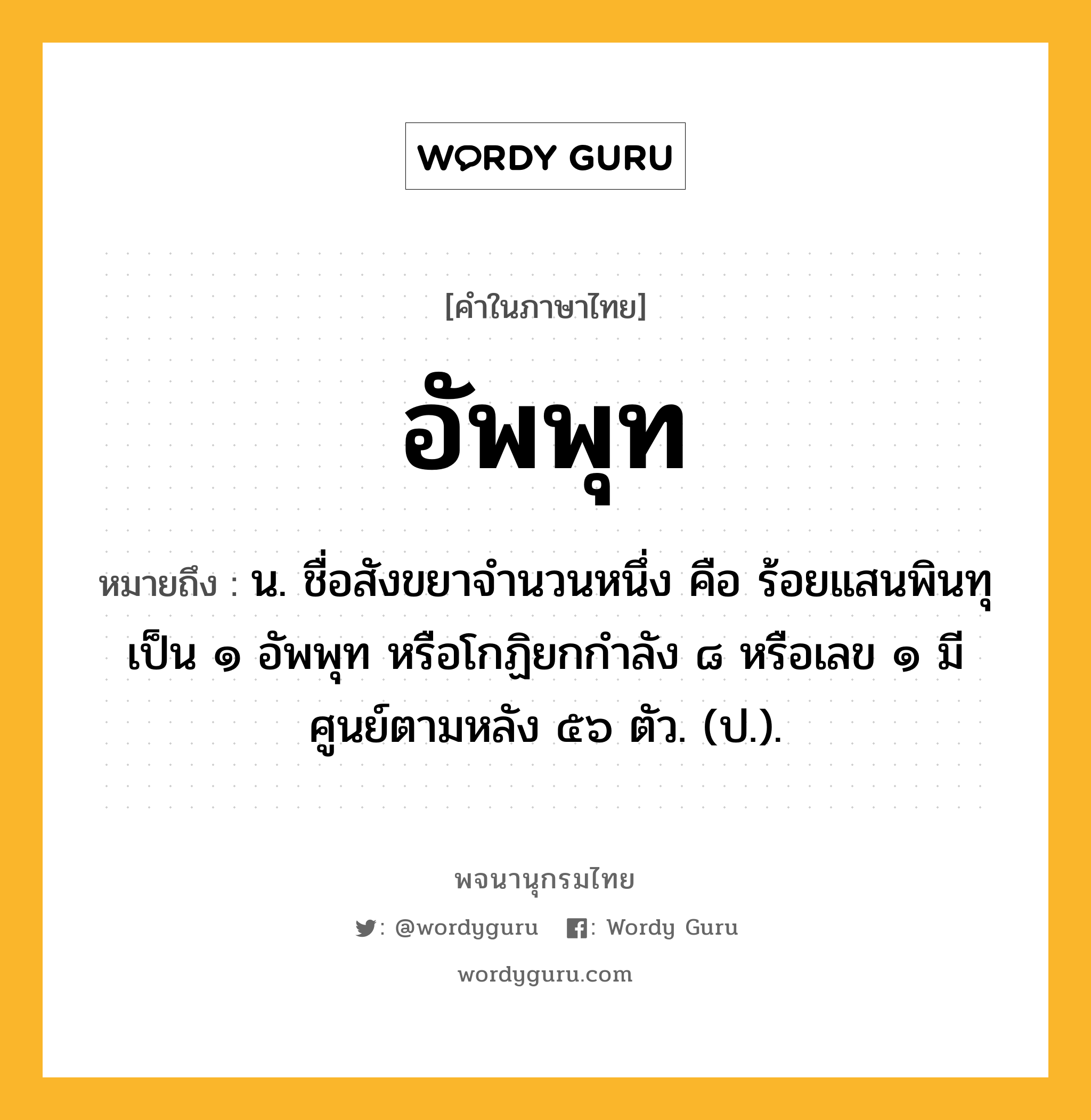 อัพพุท ความหมาย หมายถึงอะไร?, คำในภาษาไทย อัพพุท หมายถึง น. ชื่อสังขยาจํานวนหนึ่ง คือ ร้อยแสนพินทุ เป็น ๑ อัพพุท หรือโกฏิยกกําลัง ๘ หรือเลข ๑ มีศูนย์ตามหลัง ๕๖ ตัว. (ป.).