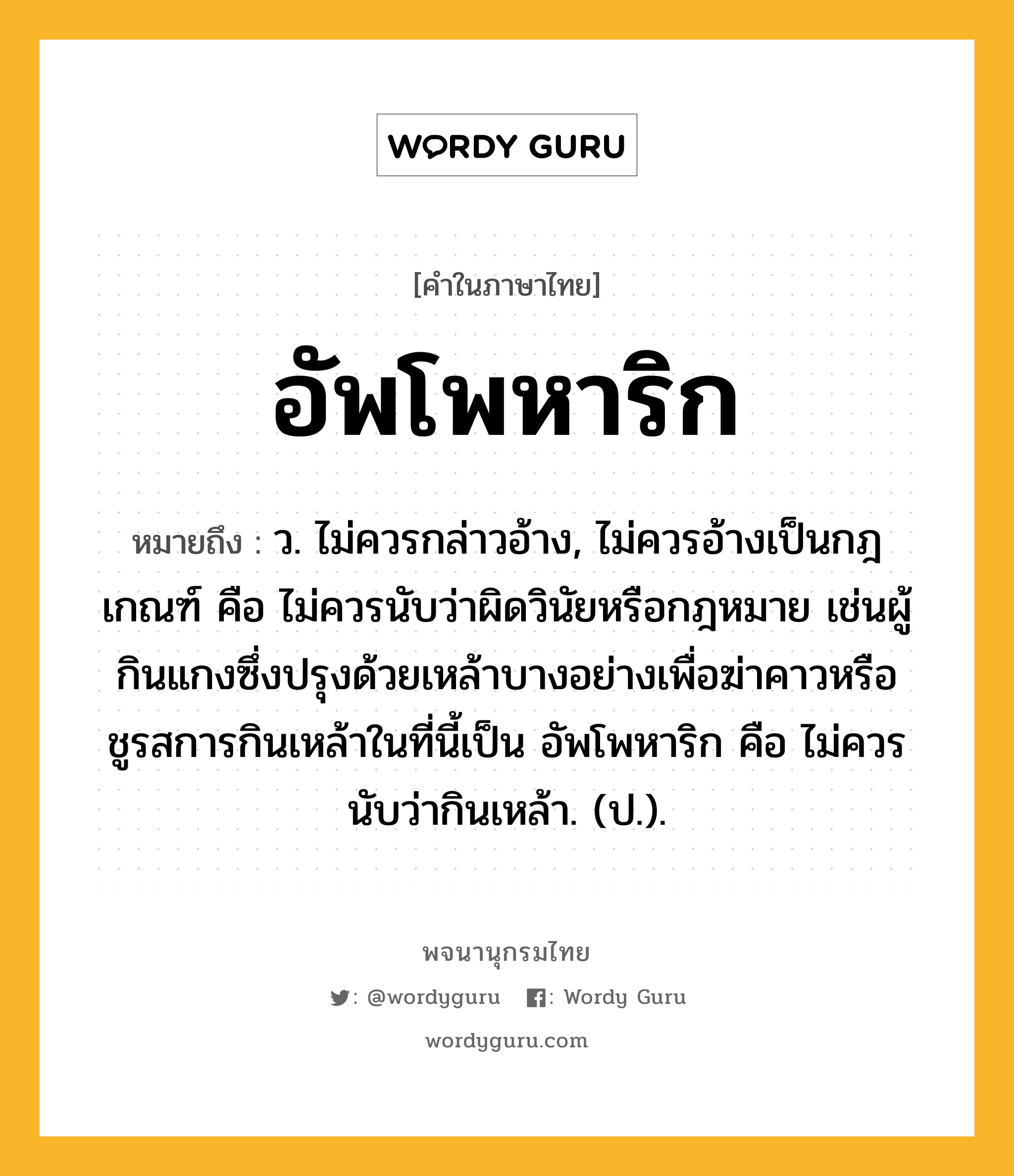 อัพโพหาริก ความหมาย หมายถึงอะไร?, คำในภาษาไทย อัพโพหาริก หมายถึง ว. ไม่ควรกล่าวอ้าง, ไม่ควรอ้างเป็นกฎเกณฑ์ คือ ไม่ควรนับว่าผิดวินัยหรือกฎหมาย เช่นผู้กินแกงซึ่งปรุงด้วยเหล้าบางอย่างเพื่อฆ่าคาวหรือชูรสการกินเหล้าในที่นี้เป็น อัพโพหาริก คือ ไม่ควรนับว่ากินเหล้า. (ป.).