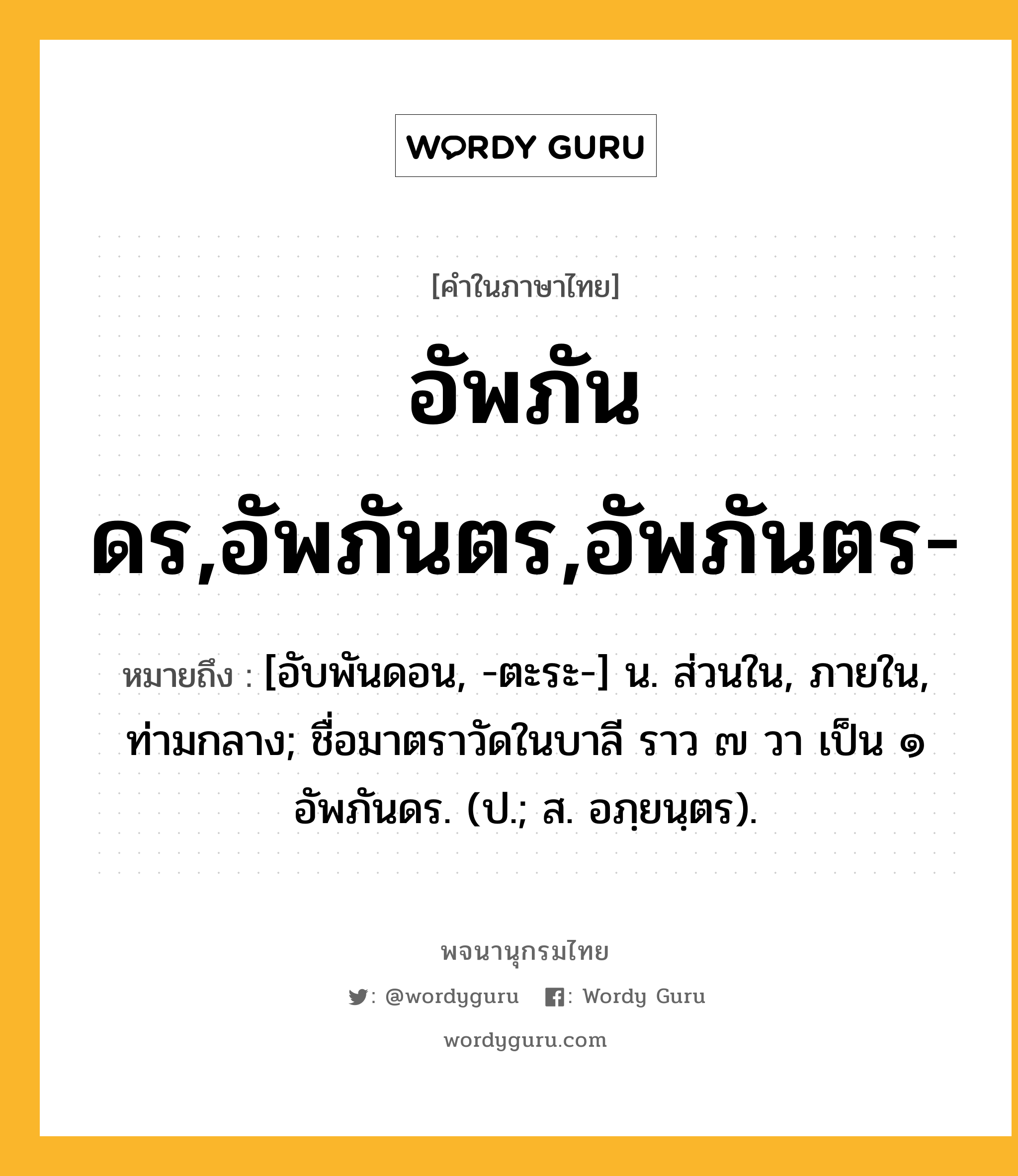 อัพภันดร,อัพภันตร,อัพภันตร- ความหมาย หมายถึงอะไร?, คำในภาษาไทย อัพภันดร,อัพภันตร,อัพภันตร- หมายถึง [อับพันดอน, -ตะระ-] น. ส่วนใน, ภายใน, ท่ามกลาง; ชื่อมาตราวัดในบาลี ราว ๗ วา เป็น ๑ อัพภันดร. (ป.; ส. อภฺยนฺตร).