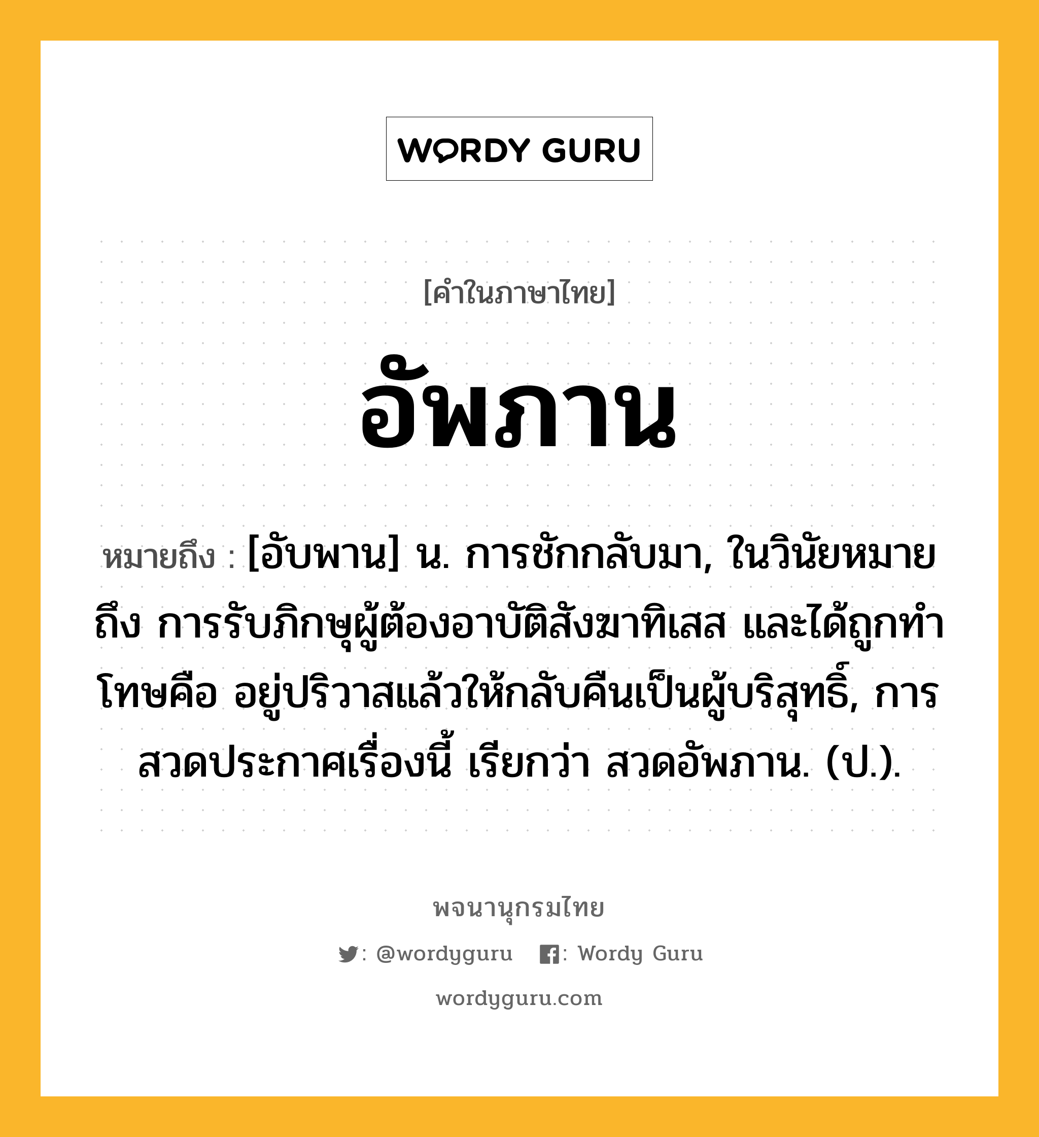 อัพภาน ความหมาย หมายถึงอะไร?, คำในภาษาไทย อัพภาน หมายถึง [อับพาน] น. การชักกลับมา, ในวินัยหมายถึง การรับภิกษุผู้ต้องอาบัติสังฆาทิเสส และได้ถูกทําโทษคือ อยู่ปริวาสแล้วให้กลับคืนเป็นผู้บริสุทธิ์, การสวดประกาศเรื่องนี้ เรียกว่า สวดอัพภาน. (ป.).