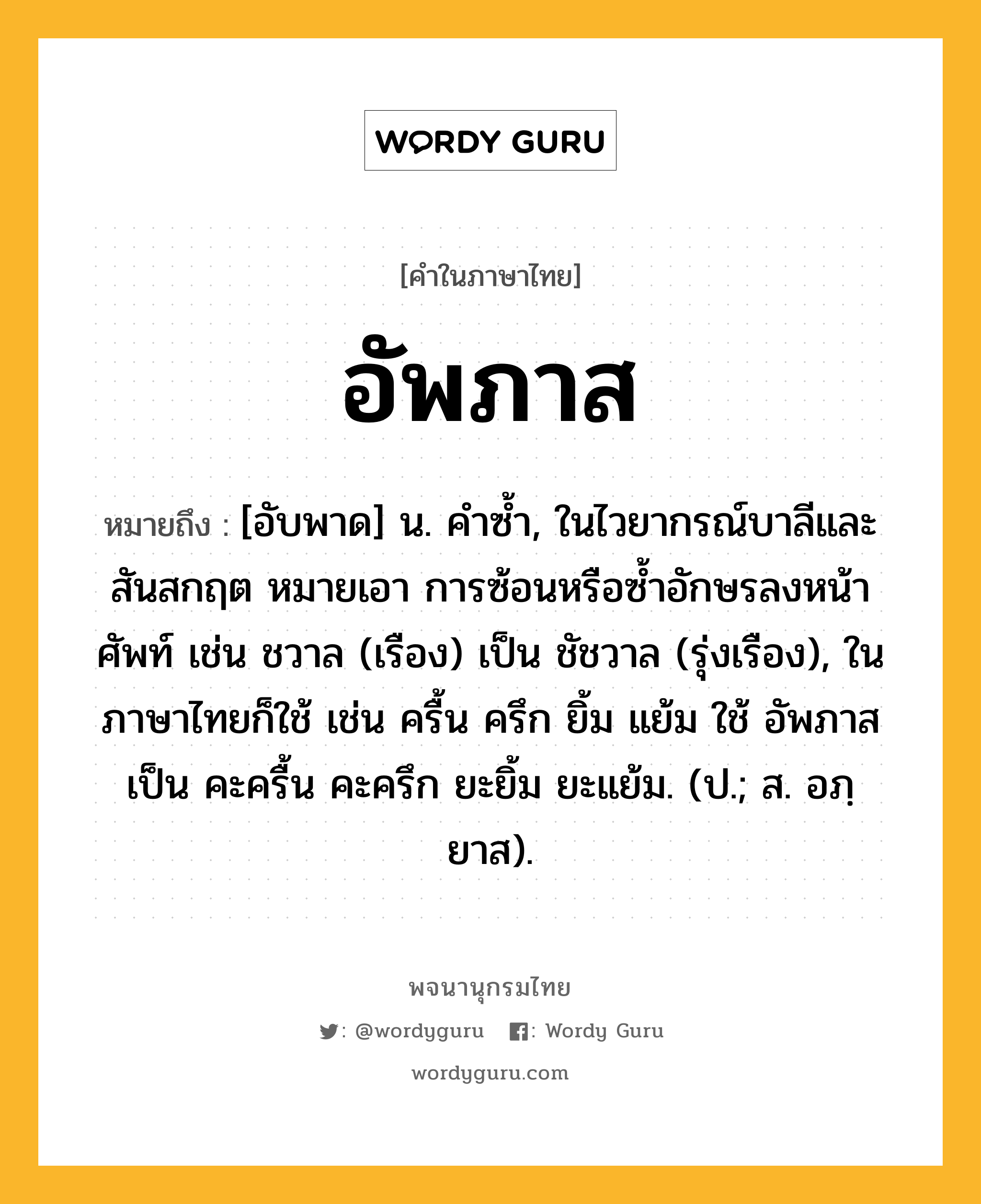 อัพภาส ความหมาย หมายถึงอะไร?, คำในภาษาไทย อัพภาส หมายถึง [อับพาด] น. คําซํ้า, ในไวยากรณ์บาลีและสันสกฤต หมายเอา การซ้อนหรือซํ้าอักษรลงหน้าศัพท์ เช่น ชวาล (เรือง) เป็น ชัชวาล (รุ่งเรือง), ในภาษาไทยก็ใช้ เช่น ครื้น ครึก ยิ้ม แย้ม ใช้ อัพภาส เป็น คะครื้น คะครึก ยะยิ้ม ยะแย้ม. (ป.; ส. อภฺยาส).