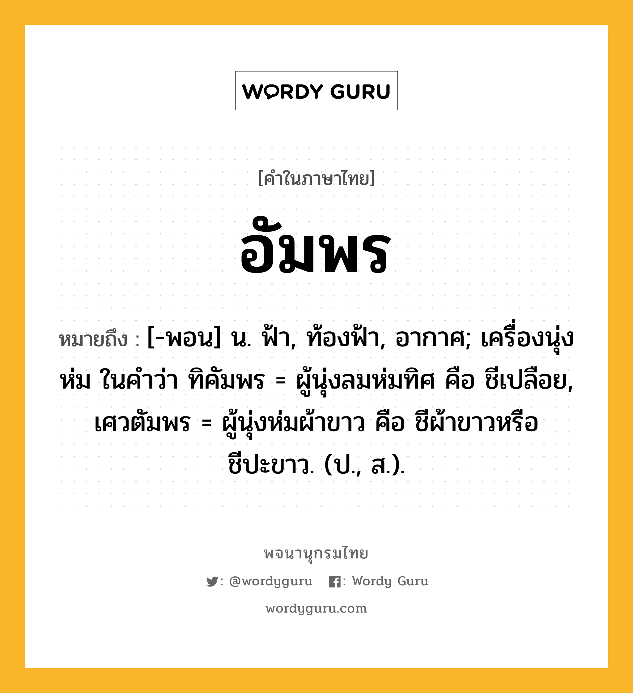 อัมพร ความหมาย หมายถึงอะไร?, คำในภาษาไทย อัมพร หมายถึง [-พอน] น. ฟ้า, ท้องฟ้า, อากาศ; เครื่องนุ่งห่ม ในคำว่า ทิคัมพร = ผู้นุ่งลมห่มทิศ คือ ชีเปลือย, เศวตัมพร = ผู้นุ่งห่มผ้าขาว คือ ชีผ้าขาวหรือชีปะขาว. (ป., ส.).