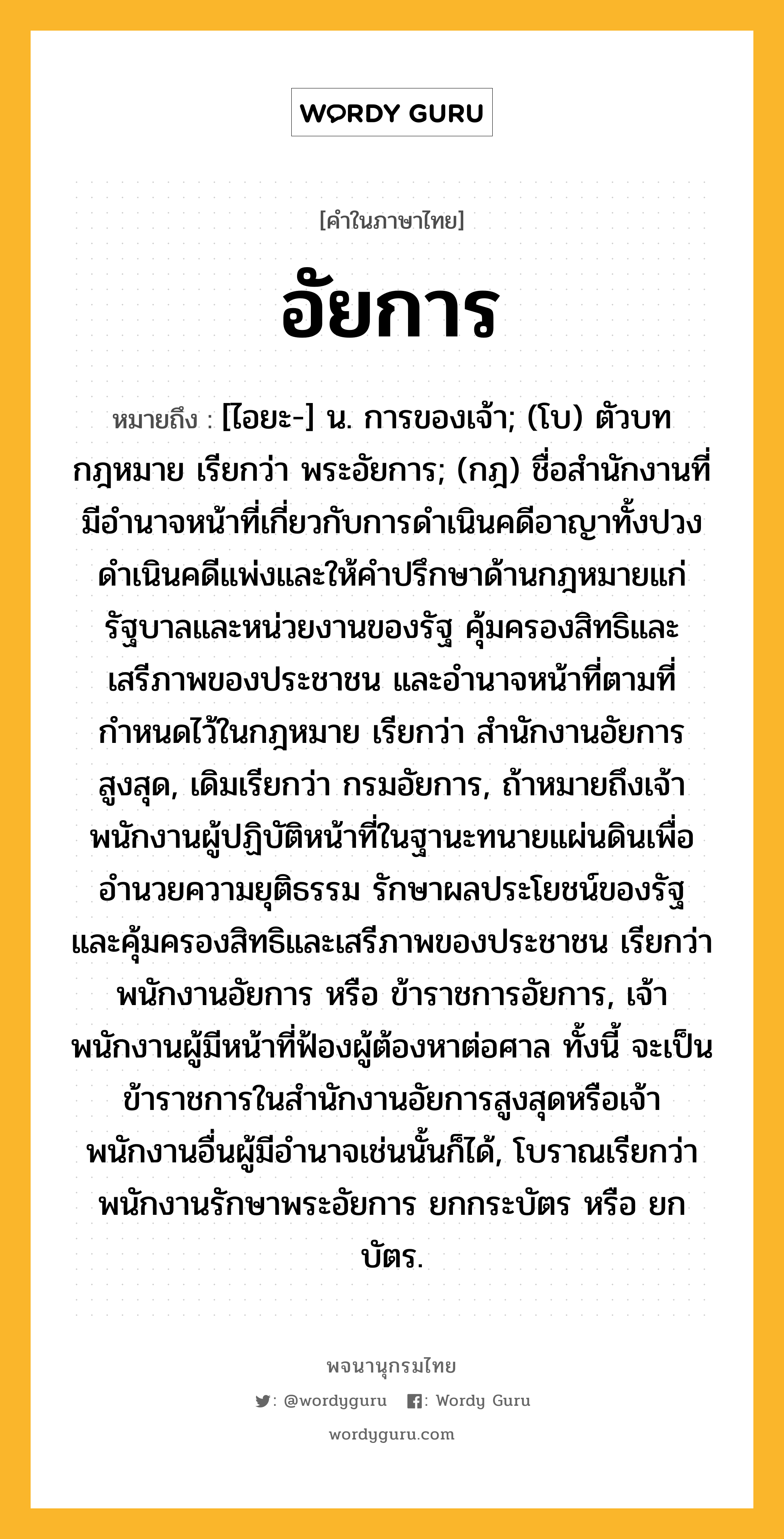 อัยการ ความหมาย หมายถึงอะไร?, คำในภาษาไทย อัยการ หมายถึง [ไอยะ-] น. การของเจ้า; (โบ) ตัวบทกฎหมาย เรียกว่า พระอัยการ; (กฎ) ชื่อสำนักงานที่มีอำนาจหน้าที่เกี่ยวกับการดำเนินคดีอาญาทั้งปวง ดำเนินคดีแพ่งและให้คำปรึกษาด้านกฎหมายแก่รัฐบาลและหน่วยงานของรัฐ คุ้มครองสิทธิและเสรีภาพของประชาชน และอำนาจหน้าที่ตามที่กำหนดไว้ในกฎหมาย เรียกว่า สำนักงานอัยการสูงสุด, เดิมเรียกว่า กรมอัยการ, ถ้าหมายถึงเจ้าพนักงานผู้ปฏิบัติหน้าที่ในฐานะทนายแผ่นดินเพื่ออำนวยความยุติธรรม รักษาผลประโยชน์ของรัฐ และคุ้มครองสิทธิและเสรีภาพของประชาชน เรียกว่า พนักงานอัยการ หรือ ข้าราชการอัยการ, เจ้าพนักงานผู้มีหน้าที่ฟ้องผู้ต้องหาต่อศาล ทั้งนี้ จะเป็นข้าราชการในสำนักงานอัยการสูงสุดหรือเจ้าพนักงานอื่นผู้มีอำนาจเช่นนั้นก็ได้, โบราณเรียกว่า พนักงานรักษาพระอัยการ ยกกระบัตร หรือ ยกบัตร.