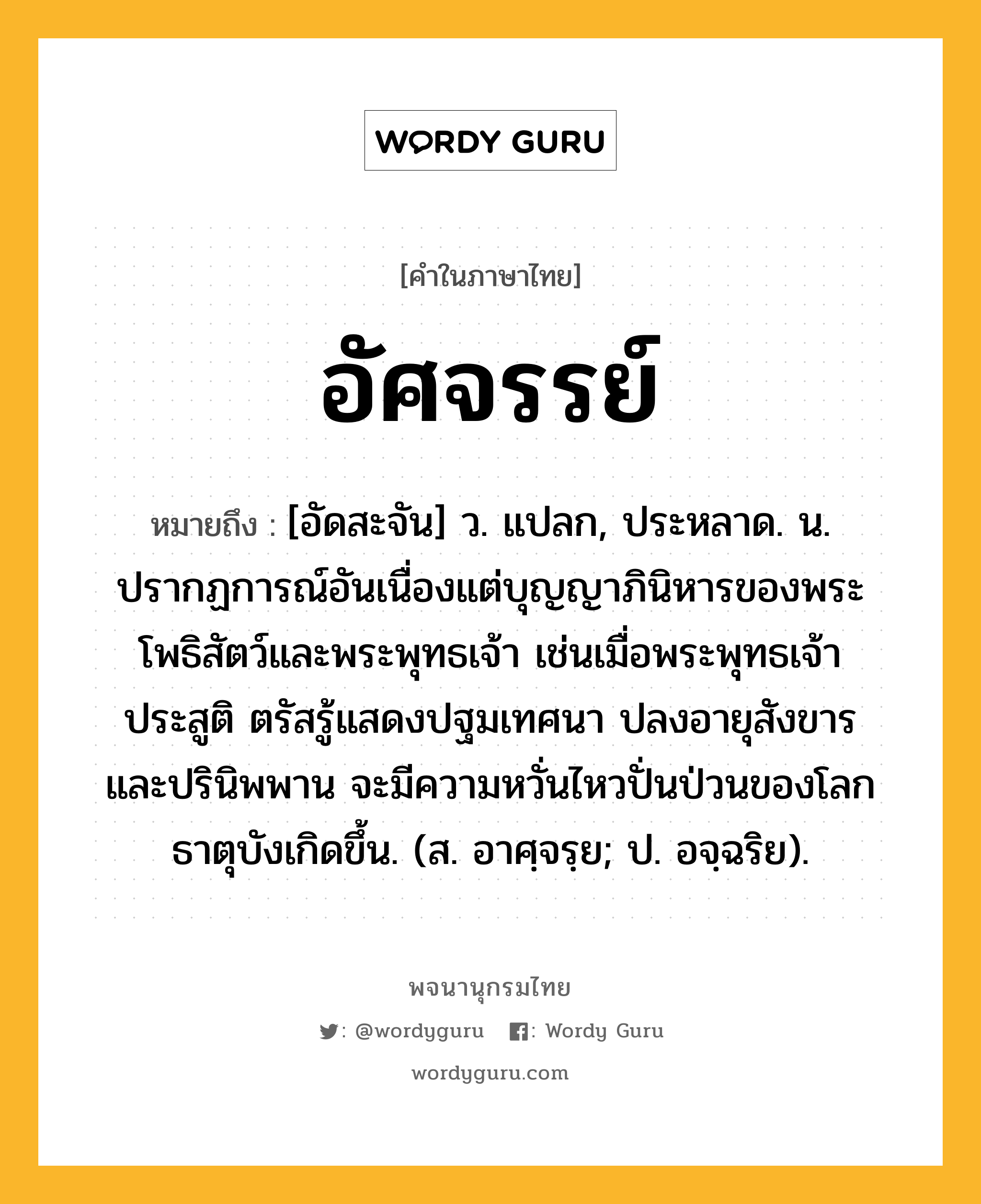 อัศจรรย์ ความหมาย หมายถึงอะไร?, คำในภาษาไทย อัศจรรย์ หมายถึง [อัดสะจัน] ว. แปลก, ประหลาด. น. ปรากฏการณ์อันเนื่องแต่บุญญาภินิหารของพระโพธิสัตว์และพระพุทธเจ้า เช่นเมื่อพระพุทธเจ้าประสูติ ตรัสรู้แสดงปฐมเทศนา ปลงอายุสังขาร และปรินิพพาน จะมีความหวั่นไหวปั่นป่วนของโลกธาตุบังเกิดขึ้น. (ส. อาศฺจรฺย; ป. อจฺฉริย).