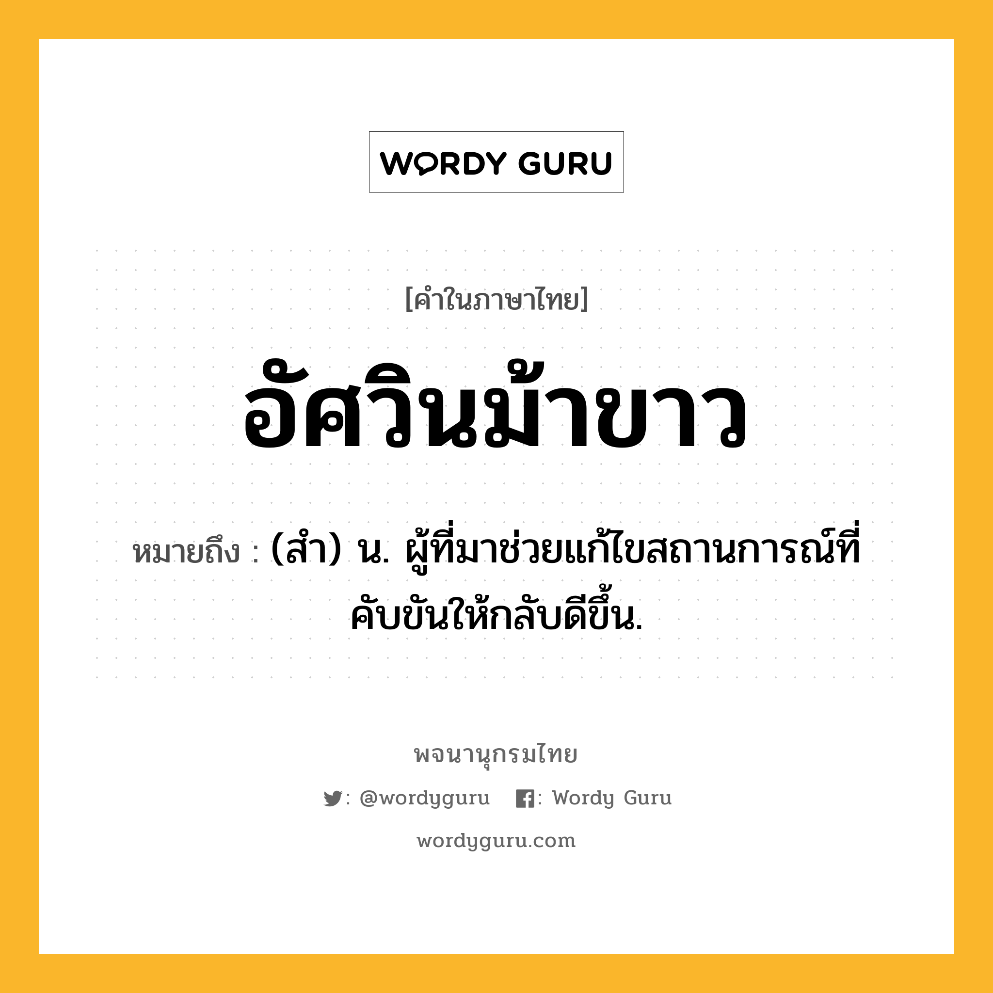 อัศวินม้าขาว ความหมาย หมายถึงอะไร?, คำในภาษาไทย อัศวินม้าขาว หมายถึง (สำ) น. ผู้ที่มาช่วยแก้ไขสถานการณ์ที่คับขันให้กลับดีขึ้น.