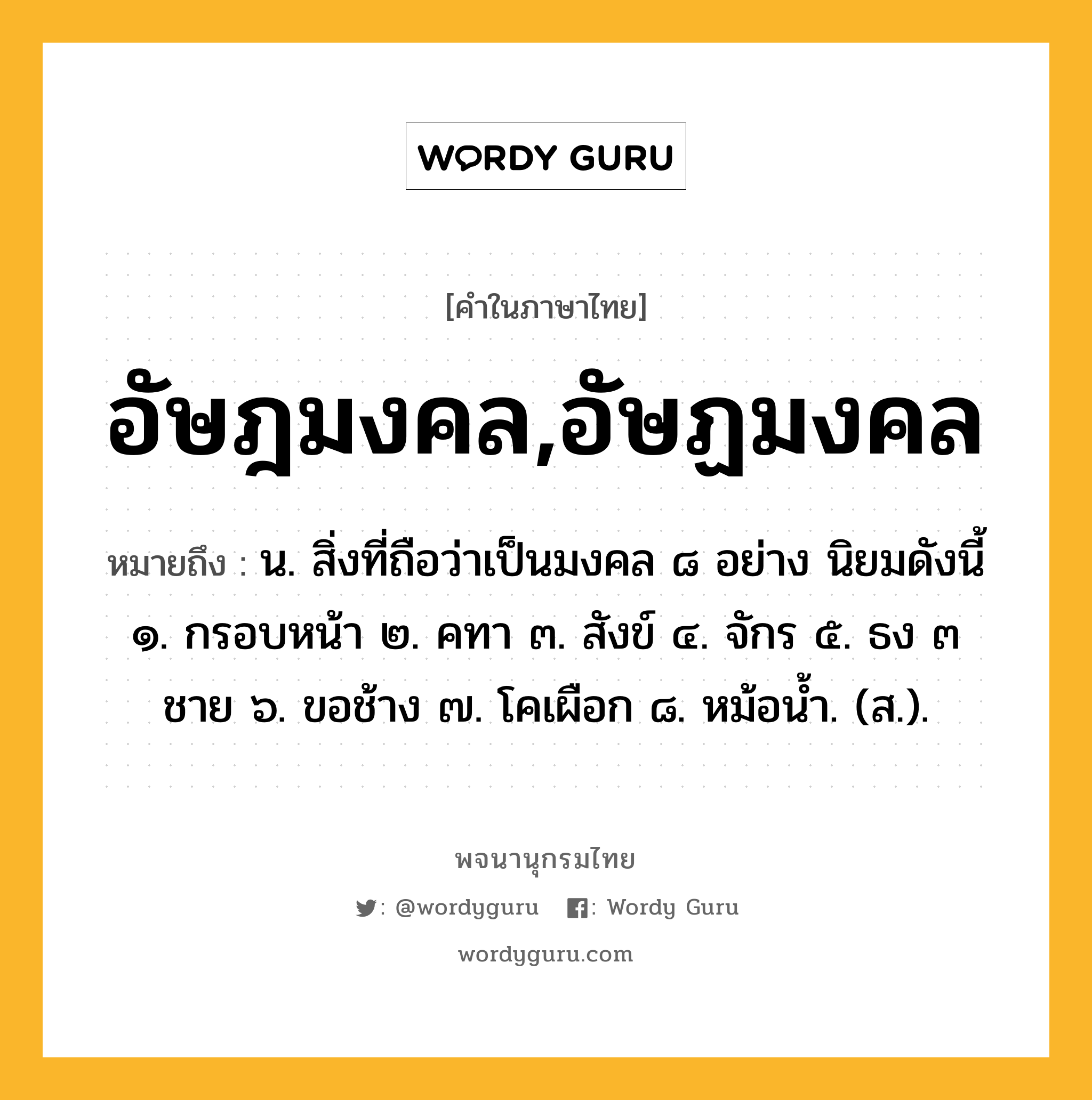 อัษฎมงคล,อัษฏมงคล ความหมาย หมายถึงอะไร?, คำในภาษาไทย อัษฎมงคล,อัษฏมงคล หมายถึง น. สิ่งที่ถือว่าเป็นมงคล ๘ อย่าง นิยมดังนี้ ๑. กรอบหน้า ๒. คทา ๓. สังข์ ๔. จักร ๕. ธง ๓ ชาย ๖. ขอช้าง ๗. โคเผือก ๘. หม้อนํ้า. (ส.).