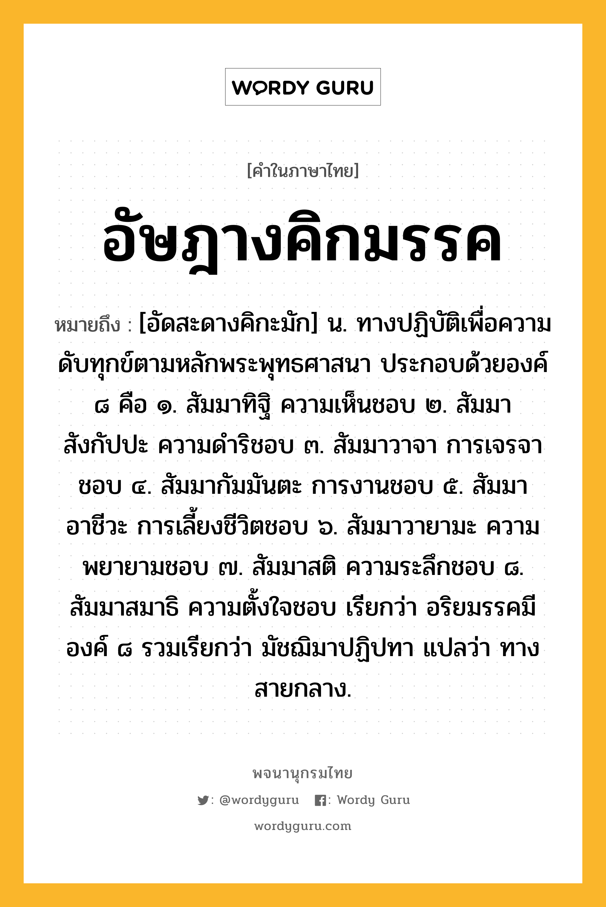 อัษฎางคิกมรรค ความหมาย หมายถึงอะไร?, คำในภาษาไทย อัษฎางคิกมรรค หมายถึง [อัดสะดางคิกะมัก] น. ทางปฏิบัติเพื่อความดับทุกข์ตามหลักพระพุทธศาสนา ประกอบด้วยองค์ ๘ คือ ๑. สัมมาทิฐิ ความเห็นชอบ ๒. สัมมาสังกัปปะ ความดําริชอบ ๓. สัมมาวาจา การเจรจาชอบ ๔. สัมมากัมมันตะ การงานชอบ ๕. สัมมาอาชีวะ การเลี้ยงชีวิตชอบ ๖. สัมมาวายามะ ความพยายามชอบ ๗. สัมมาสติ ความระลึกชอบ ๘. สัมมาสมาธิ ความตั้งใจชอบ เรียกว่า อริยมรรคมีองค์ ๘ รวมเรียกว่า มัชฌิมาปฏิปทา แปลว่า ทางสายกลาง.