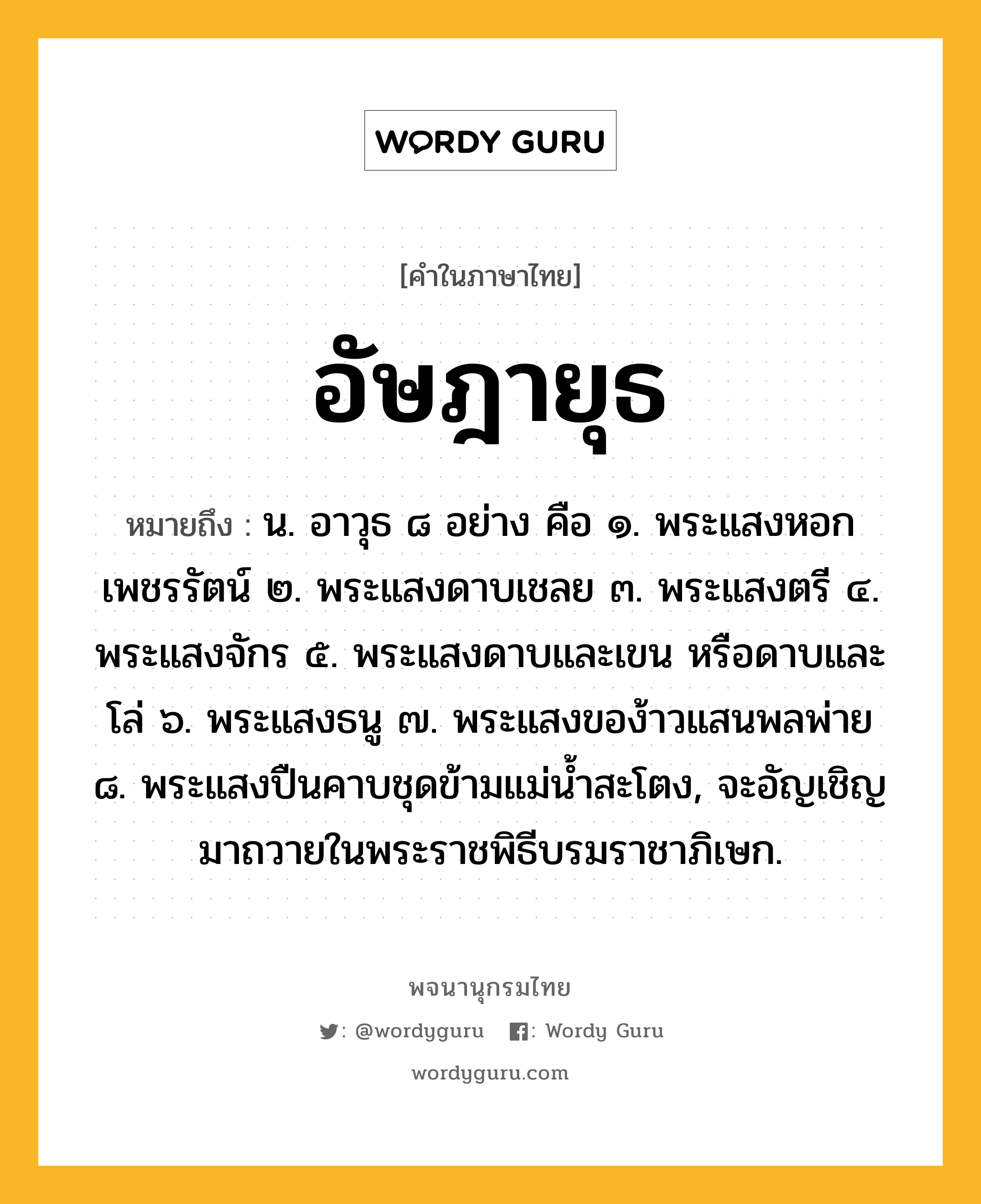 อัษฎายุธ ความหมาย หมายถึงอะไร?, คำในภาษาไทย อัษฎายุธ หมายถึง น. อาวุธ ๘ อย่าง คือ ๑. พระแสงหอกเพชรรัตน์ ๒. พระแสงดาบเชลย ๓. พระแสงตรี ๔. พระแสงจักร ๕. พระแสงดาบและเขน หรือดาบและโล่ ๖. พระแสงธนู ๗. พระแสงของ้าวแสนพลพ่าย ๘. พระแสงปืนคาบชุดข้ามแม่นํ้าสะโตง, จะอัญเชิญมาถวายในพระราชพิธีบรมราชาภิเษก.