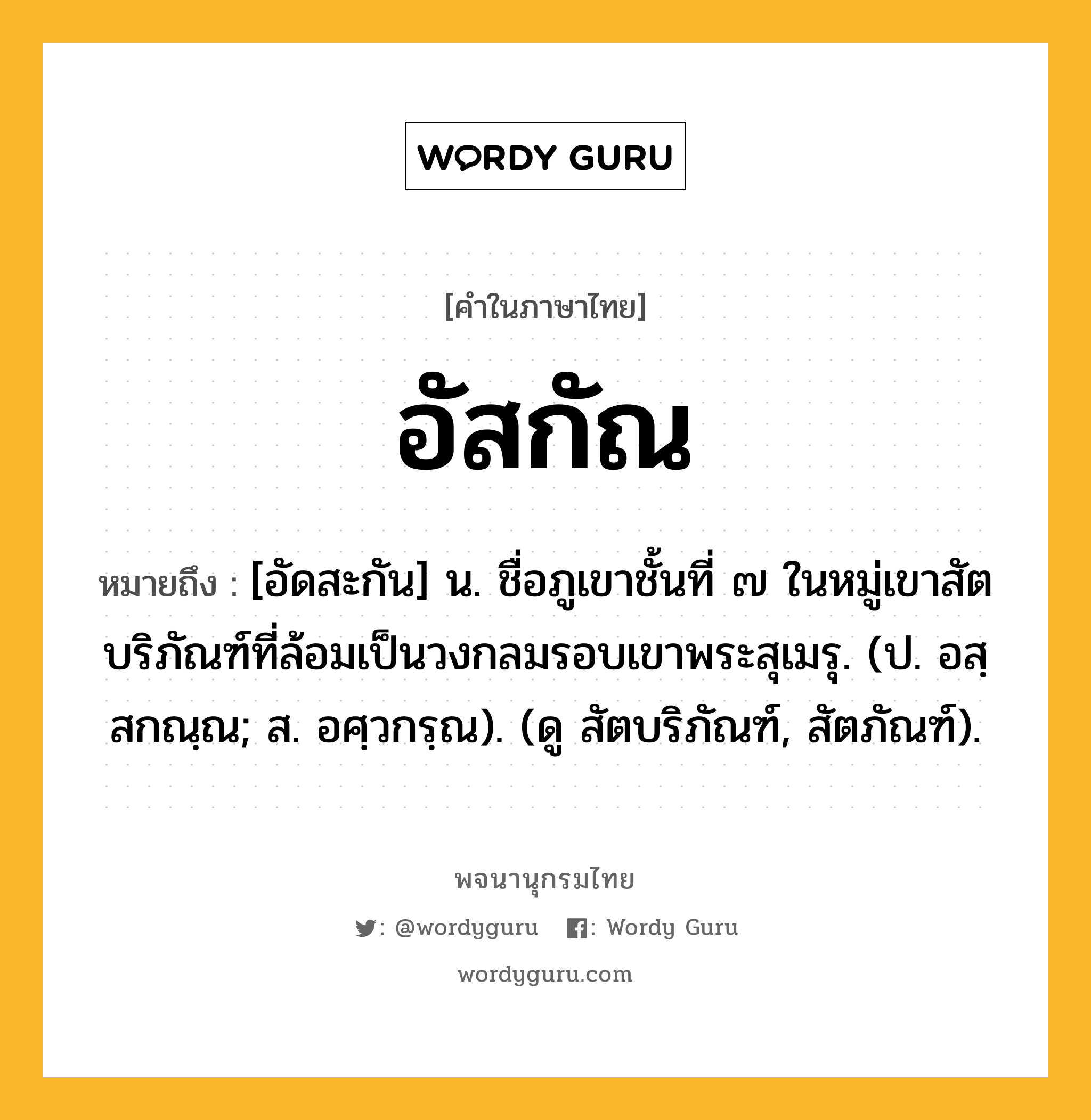 อัสกัณ ความหมาย หมายถึงอะไร?, คำในภาษาไทย อัสกัณ หมายถึง [อัดสะกัน] น. ชื่อภูเขาชั้นที่ ๗ ในหมู่เขาสัตบริภัณฑ์ที่ล้อมเป็นวงกลมรอบเขาพระสุเมรุ. (ป. อสฺสกณฺณ; ส. อศฺวกรฺณ). (ดู สัตบริภัณฑ์, สัตภัณฑ์).