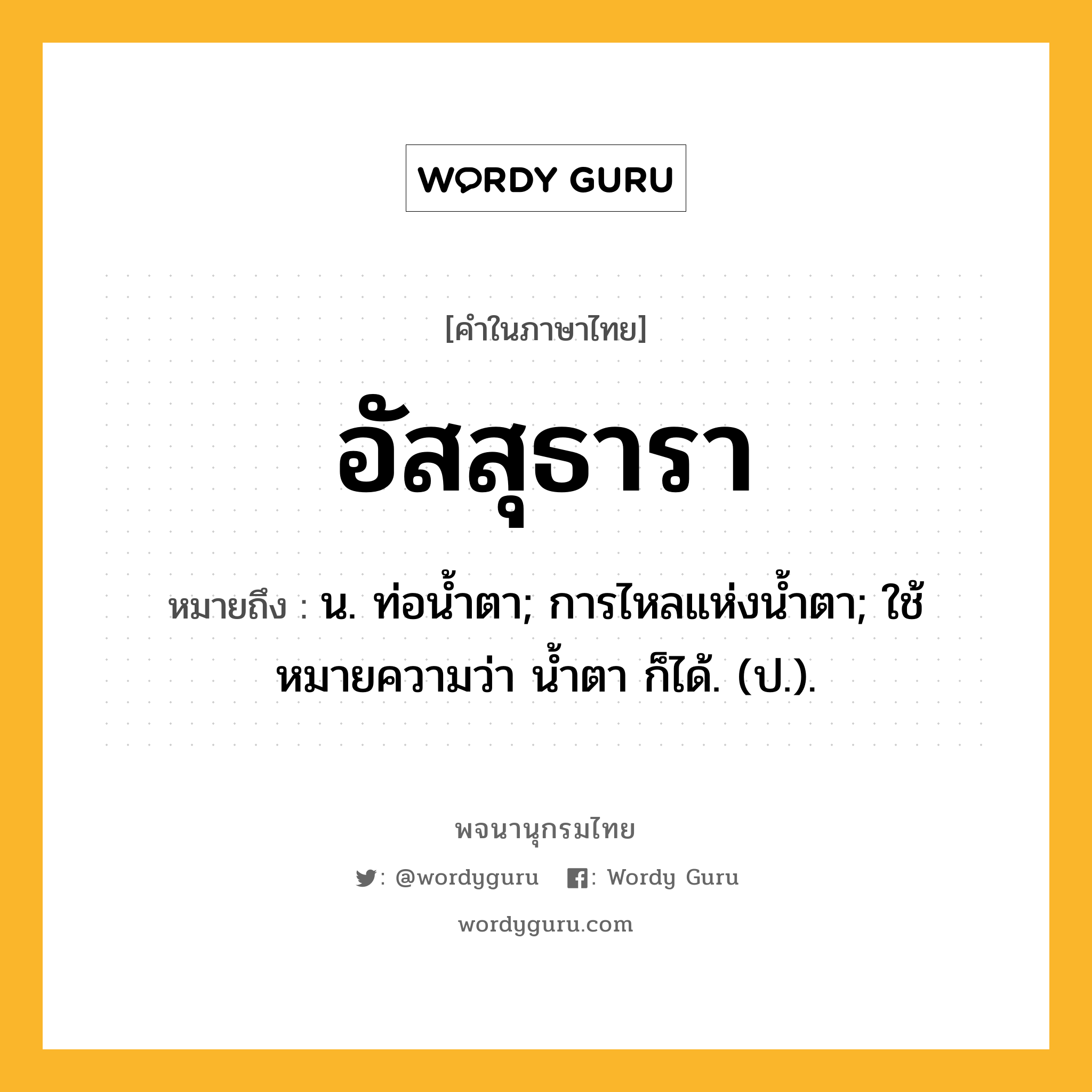 อัสสุธารา ความหมาย หมายถึงอะไร?, คำในภาษาไทย อัสสุธารา หมายถึง น. ท่อนํ้าตา; การไหลแห่งนํ้าตา; ใช้หมายความว่า นํ้าตา ก็ได้. (ป.).