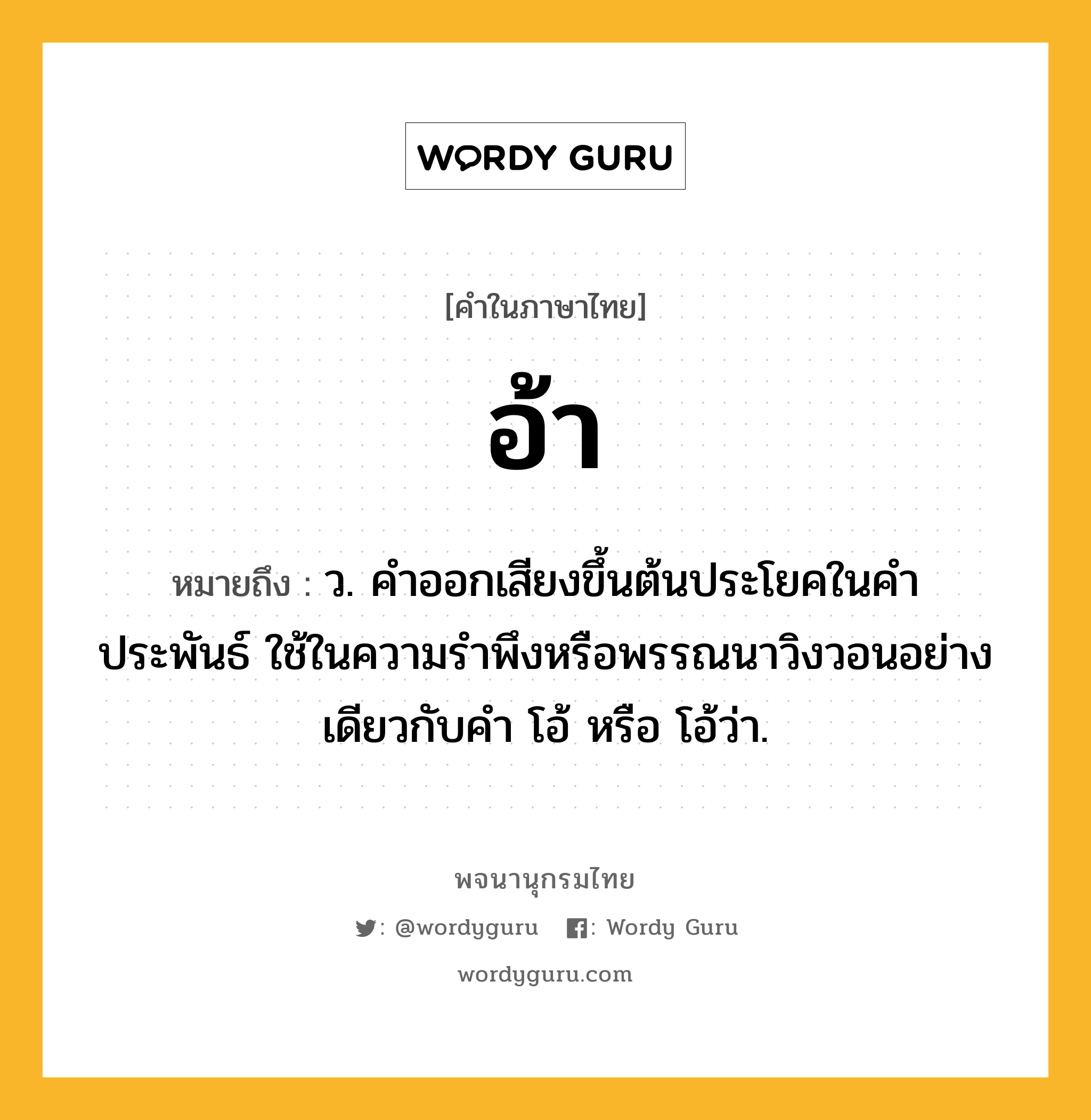 อ้า ความหมาย หมายถึงอะไร?, คำในภาษาไทย อ้า หมายถึง ว. คำออกเสียงขึ้นต้นประโยคในคำประพันธ์ ใช้ในความรำพึงหรือพรรณนาวิงวอนอย่างเดียวกับคำ โอ้ หรือ โอ้ว่า.