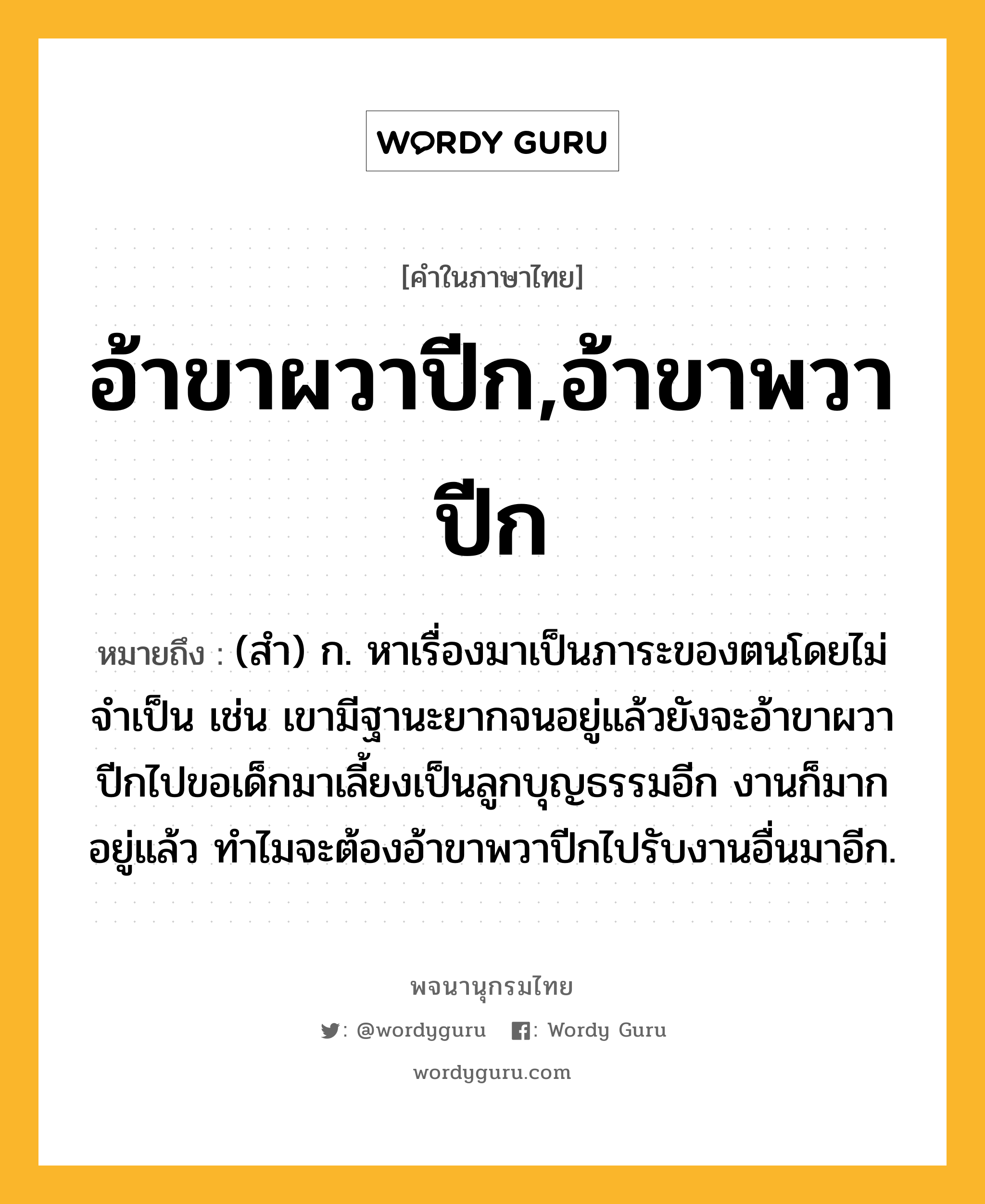 อ้าขาผวาปีก,อ้าขาพวาปีก ความหมาย หมายถึงอะไร?, คำในภาษาไทย อ้าขาผวาปีก,อ้าขาพวาปีก หมายถึง (สำ) ก. หาเรื่องมาเป็นภาระของตนโดยไม่จำเป็น เช่น เขามีฐานะยากจนอยู่แล้วยังจะอ้าขาผวาปีกไปขอเด็กมาเลี้ยงเป็นลูกบุญธรรมอีก งานก็มากอยู่แล้ว ทำไมจะต้องอ้าขาพวาปีกไปรับงานอื่นมาอีก.