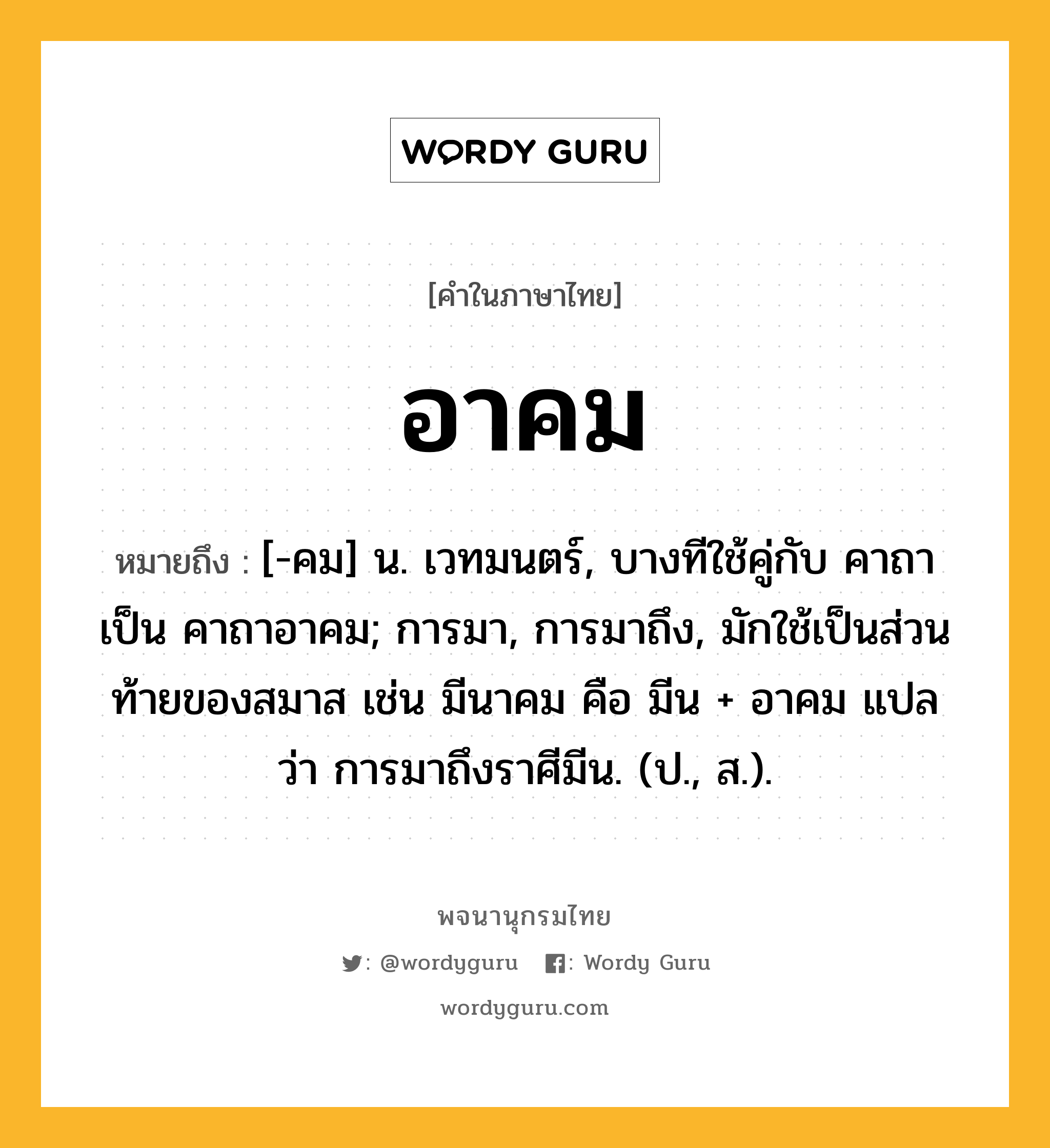 อาคม ความหมาย หมายถึงอะไร?, คำในภาษาไทย อาคม หมายถึง [-คม] น. เวทมนตร์, บางทีใช้คู่กับ คาถา เป็น คาถาอาคม; การมา, การมาถึง, มักใช้เป็นส่วนท้ายของสมาส เช่น มีนาคม คือ มีน + อาคม แปลว่า การมาถึงราศีมีน. (ป., ส.).